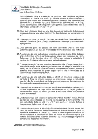 Faculdade de Ciência e Tecnologia
Grupo de Física
Lista de Exercícios – Dinâmica
Página 4 de 12
uma expressão para a aceleração da partícula. Nas perguntas seguintes
considere b1 = 2 m/s3
e b2 = 1 m/s4
. (c) Em que instante a partícula alcança o
ponto no qual o valor de x é máximo? (d) Qual a distância total percorrida pela
partícula nos 3 s iniciais? (e) Qual a velocidade da partícula para t = 1 s? (f)
Qual a aceleração da partícula para t = 2s? (g) Qual a velocidade média para o
intervalo de tempo entre t = 2 e t = 4 s?
18. Com que velocidade deve ser uma bola lançada verticalmente de baixo para
cima para alcançar uma altura de 20 m? (b) Quanto tempo ela permanecerá no
ar?
19. Uma partícula parte da posição -3m com velocidade 2m/s. Sua aceleração é
a=4m/s2
. Determine: (a) v(2) e x(2), (b) O intervalo de tempo que o movimento
é progressivo.
20. Uma partícula parte da posição 2m com velocidade v=3t2
-6t (em m/s).
Determine: (a) x(2). (b) a(2). (c) A velocidade mínima alcançada pela partícula.
21. A aceleração de uma partícula que se desloca ao longo do eixo OX é dada por
a(t)= - 0,1t+2 (em cm/s). A partícula parte da origem com velocidade de 10m/s.
Determine: (a) As funções v(t) e x(t); (b)Em que instante a velocidade é
máxima; (c) A máxima velocidade que a partícula alcança.
22. O “tempo de reação” de uma motorista é em média 0,7s. (Tempo de reação é o
intervalo de tempo entre a percepção de um sinal de trafego e aplicação dos
freios). Se um automóvel pode desacelerar à uma razão de 5,0m/s2
, calcular a
distância total percorrida até parar, depois que o sinal é observado se a
velocidade do automóvel for 60km/h.
23. A aceleração de uma partícula é dada por a(t)=2t em m/s2
. Se a velocidade da
partícula é 5m/s no primeiro segundo de movimento, calcule a velocidade
quando t=2s. Se a posição da partícula no primeiro segundo de movimento for
6m, qual será a sua posição quando t=2s?
24. Uma partícula se move sobre uma reta e duplica de velocidade a cada segundo
durante os primeiros 10s. Seja 2m/s a velocidade inicial. (a) Faça o gráfico da
velocidade em função do tempo. (b) Qual a velocidade média nos primeiros
10s de movimento?
25. Um barco navega com velocidade constante v0=8m/s durante 1 minuto. Depois
os motores são desligados e o mesmo fica navegando a deriva em linha reta
com velocidade dada por v(t) = v0 t1
2
/ t2
, em que t1 é 1 minuto. Calcule o
deslocamento do barco de t=0 até t.
26. Um carro infrator passa a 36km/h (uniformemente) diante de uma escola. Um
carro da polícia parado na frente da escola sai atrás do infrator, a partir do
repouso e acelerando a 2,5m/s2
. (a) Quando o carro da polícia alcança o do
infrator? (b) Qual a velocidade do carro da polícia no encontro? (c) Em que
instante a distância entre os carros é mínima? (d) Faça um esboço do gráfico x
contra t para mostrar os movimentos.
VETORES E MOVIMENTO BIDIMENSIONAL
 