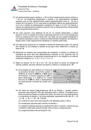 Faculdade de Ciência e Tecnologia
Grupo de Física
Lista de Exercícios – Dinâmica
Página 5 de 12
27. Um deslocamento possui módulo s1 = 30 cm Outro deslocamento possui módulo s2
= 40 cm. (a) Determine literalmente o módulo s do deslocamento resultante
supondo que os dois deslocamentos sejam perpendiculares entre si. (b) Se o
módulo de s for igual a 70 cm, qual seria a orientação relativa dos deslocamentos?
(c) E se o módulo do deslocamento resultante for igual a 10 cm? (d) Calcule o
módulo do deslocamento resultante supondo que os deslocamentos componentes
sejam perpendiculares entre si.
28. Um carro percorre uma distância de 30 km no sentido Oeste-leste; a seguir
percorre 10 km no sentido Sul-norte e finalmente percorre 5 km numa direção que
forma um ângulo de 30° com o norte e 60° com leste. (a) use o papel milimetrado e
um sistema cartesiano e ache o módulo do deslocamento resultante. (b) Obtenha o
ângulo entre o vetor deslocamento resultante e o sentido oeste-leste.
29. Um vetor a tem módulo de 10 unidades e sentido de Oeste para Leste. Um vetor b
tem módulo de 20 unidades e sentido de sul para norte. Determine o módulo do
vetor a + b.
30. Determine os módulos dos componentes da resultante, o módulo w a direção da
resultante da soma dos dois deslocamentos vetoriais a e b, Suponha que os
vetores a e b possuam os seguintes componentes em m, em relação a um sistema
cartesiano ortogonal: ax = 4, bx = -2; ay = 3, by = 2.
31. Sejam os vetores a= 5i + 3j e b = -3i + 2j. (a) Qual é a soma, na notação de
vetores unitários, dos dois vetores? (b) Qual é o módulo e a direção de a + b?
32. Uma estação de radar detecta um míssil que
se aproxima do leste. Ao primeiro contato, a
distância do míssil é 3.600 m, a 40,0º acima
do horizonte. O míssil é seguido por 123º no
plano leste-oeste, e a distância no contato
final era de 7.800 m. Ache o deslocamento
do míssil durante o período de contato com o
radar.
33. Um bloco de massa 3 kg desloca-se 15 m na direção x, sentido positivo,
enquanto duas forças F1 e F2 são aplicadas sobre o mesmo. Considere que o
bloco encontra-se fixado em trilhos sem atrito, de modo que seu deslocamento
é unicamente na direção x. As forças aplicadas, expressas em N, são: F1 = –2i
+ j + 5k e F2 = i + 2j – 3k. Calcule:
a) o módulo do vetor soma das forças F1 e F2 aplicadas sobre o bloco;
b) a aceleração adquirida pelo carrinho na direção x;
c) o trabalho realizado pela força resultante FR sobre o carrinho. Lembre-se que
o trabalho é dado pelo produto escalar entre a força e o deslocamento;
d) o ângulo formado entre as forças F1 e F2.
 