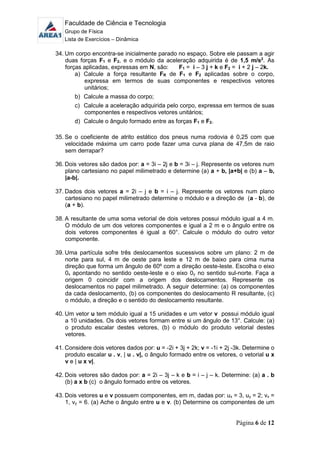 Faculdade de Ciência e Tecnologia
Grupo de Física
Lista de Exercícios – Dinâmica
Página 6 de 12
34. Um corpo encontra-se inicialmente parado no espaço. Sobre ele passam a agir
duas forças F1 e F2, e o módulo da aceleração adquirida é de 1,5 m/s2
. As
forças aplicadas, expressas em N, são: F1 = i – 3 j + k e F2 = i + 2 j – 2k.
a) Calcule a força resultante FR de F1 e F2 aplicadas sobre o corpo,
expressa em termos de suas componentes e respectivos vetores
unitários;
b) Calcule a massa do corpo;
c) Calcule a aceleração adquirida pelo corpo, expressa em termos de suas
componentes e respectivos vetores unitários;
d) Calcule o ângulo formado entre as forças F1 e F2.
35. Se o coeficiente de atrito estático dos pneus numa rodovia é 0,25 com que
velocidade máxima um carro pode fazer uma curva plana de 47,5m de raio
sem derrapar?
36. Dois vetores são dados por: a = 3i – 2j e b = 3i – j. Represente os vetores num
plano cartesiano no papel milimetrado e determine (a) a + b, |a+b| e (b) a – b,
|a-b|.
37. Dados dois vetores a = 2i – j e b = i – j. Represente os vetores num plano
cartesiano no papel milimetrado determine o módulo e a direção de (a - b), de
(a + b).
38. A resultante de uma soma vetorial de dois vetores possui módulo igual a 4 m.
O módulo de um dos vetores componentes e igual a 2 m e o ângulo entre os
dois vetores componentes é igual a 60°. Calcule o módulo do outro vetor
componente.
39. Uma partícula sofre três deslocamentos sucessivos sobre um plano: 2 m de
norte para sul, 4 m de oeste para leste e 12 m de baixo para cima numa
direção que forma um ângulo de 60º com a direção oeste-leste. Escolha o eixo
0x apontando no sentido oeste-leste e o eixo 0y no sentido sul-norte. Faça a
origem 0 coincidir com a origem dos deslocamentos. Represente os
deslocamentos no papel milimetrado. A seguir determine: (a) os componentes
da cada deslocamento, (b) os componentes do deslocamento R resultante, (c)
o módulo, a direção e o sentido do deslocamento resultante.
40. Um vetor u tem módulo igual a 15 unidades e um vetor v possui módulo igual
a 10 unidades. Os dois vetores formam entre si um ângulo de 13°. Calcule: (a)
o produto escalar destes vetores, (b) o módulo do produto vetorial destes
vetores.
41. Considere dois vetores dados por: u = -2i + 3j + 2k; v = -1i + 2j -3k. Determine o
produto escalar u . v, | u . v|, o ângulo formado entre os vetores, o vetorial u x
v e | u x v|.
42. Dois vetores são dados por: a = 2i – 3j – k e b = i – j – k. Determine: (a) a . b
(b) a x b (c) o ângulo formado entre os vetores.
43. Dois vetores u e v possuem componentes, em m, dadas por: ux = 3, uy = 2; vx =
1, vy = 6. (a) Ache o ângulo entre u e v. (b) Determine os componentes de um
 