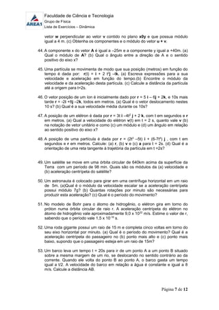 Faculdade de Ciência e Tecnologia
Grupo de Física
Lista de Exercícios – Dinâmica
Página 7 de 12
vetor w perpendicular ao vetor v contido no plano x0y e que possua módulo
igual a 4 m. (c) Obtenha os componentes e o módulo do vetor u + v.
44. A componente x do vetor A é igual a –25m e a componente y igual a +40m. (a)
Qual o módulo de A? (b) Qual o ângulo entre a direção de A e o sentido
positivo do eixo x?
45. Uma partícula se movimenta de modo que sua posição (metros) em função do
tempo é dada por: r(t) = i + 2 t2
j –tk. (a) Escreva expressões para a sua
velocidade e aceleração em função do tempo.(b) Encontre o módulo da
velocidade e da aceleração desta partícula. (c) Calcule a distância da partícula
até a origem para t=2s.
46. O vetor posição de um íon é inicialmente dado por r = 5 i – 6j + 2k, e 10s mais
tarde r = -2i +8j –2k, todos em metros. (a) Qual é o vetor deslocamento nestes
10 s? (b) Qual é a sua velocidade média durante os 10s?
47. A posição de um elétron é dada por r = 3t i –4t2
j + 2 k, com t em segundos e r
em metros. (a) Qual a velocidade do elétron v(t) em t = 2 s, quanto vale v (b)
na notação de vetor unitário e como (c) um módulo e (d) um ângulo em relação
ao sentido positivo do eixo x?
48. A posição de uma partícula é dada por r = (2t3
–5t) i + (6-7t4
) j , com t em
segundos e r em metros. Calcule: (a) r, (b) v e (c) a para t = 2s. (d) Qual é a
orientação de uma reta tangente à trajetória da partícula em t =2s?
49. Um satélite se move em uma órbita circular de 640km acima da superfície da
Terra com um período de 98 min. Quais são os módulos da (a) velocidade e
(b) aceleração centrípeta do satélite?
50. Um astronauta é colocado para girar em uma centrífuga horizontal em um raio
de 5m. (a)Qual é o módulo da velocidade escalar se a aceleração centrípeta
possui módulo 7g? (b) Quantas rotações por minuto são necessárias para
produzir esta aceleração? (c) Qual é o período do movimento?
51. No modelo de Bohr para o átomo de hidrogênio, o elétron gira em torno do
próton numa órbita circular de raio r. A aceleração centrípeta do elétron no
átomo de hidrogênio vale aproximadamente 9,0 x 1022
m/s. Estime o valor de r,
sabendo que o período vale 1,5 x 10-16
s.
52. Uma roda gigante possui um raio de 15 m e completa cinco voltas em torno do
seu eixo horizontal por minuto. (a) Qual é o período do movimento? Qual é a
aceleração centrípeta do passageiro no (b) ponto mais alto e (c) ponto mais
baixo, supondo que o passageiro esteja em um raio de 15m?
53. Um barco leva um tempo t = 20s para ir de um ponto A a um ponto B situado
sobre a mesma margem de um rio, se deslocando no sentido contrário ao da
corrente. Quando ele volta do ponto B ao ponto A, o barco gasta um tempo
igual a t/2. A velocidade do barco em relação a água é constante e igual a 8
m/s. Calcule a distância AB.
 