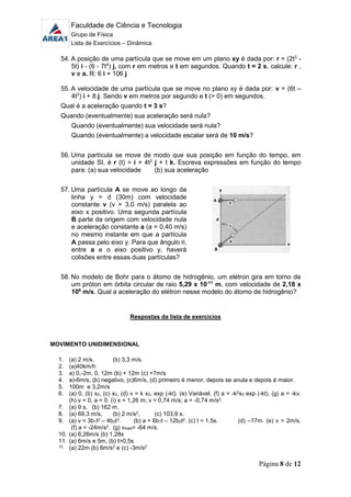 Faculdade de Ciência e Tecnologia
Grupo de Física
Lista de Exercícios – Dinâmica
Página 8 de 12
54. A posição de uma partícula que se move em um plano xy é dada por: r = (2t3
-
5t) i - (6 - 7t4
) j, com r em metros e t em segundos. Quando t = 2 s, calcule: r ,
v e a. R: 6 i + 106 j
55. A velocidade de uma partícula que se move no plano xy é dada por: v = (6t –
4t2
) i + 8 j. Sendo v em metros por segundo e t (> 0) em segundos.
Qual é a aceleração quando t = 3 s?
Quando (eventualmente) sua aceleração será nula?
Quando (eventualmente) sua velocidade será nula?
Quando (eventualmente) a velocidade escalar será de 10 m/s?
56. Uma partícula se move de modo que sua posição em função do tempo, em
unidade SI, é r (t) = i + 4t2
j + t k. Escreva expressões em função do tempo
para: (a) sua velocidade (b) sua aceleração
57. Uma partícula A se move ao longo da
linha y = d (30m) com velocidade
constante v (v = 3,0 m/s) paralela ao
eixo x positivo. Uma segunda partícula
B parte da origem com velocidade nula
e aceleração constante a (a = 0,40 m/s)
no mesmo instante em que a partícula
A passa pelo eixo y. Para que ângulo ,
entre a e o eixo positivo y, haverá
colisões entre essas duas partículas?
58. No modelo de Bohr para o átomo de hidrogênio, um elétron gira em torno de
um próton em órbita circular de raio 5,29 x 10-11
m, com velocidade de 2,18 x
106
m/s. Qual a aceleração do elétron nesse modelo do átomo de hidrogênio?
Respostas da lista de exercícios
MOVIMENTO UNIDIMENSIONAL
1. (a) 2 m/s. (b) 3,3 m/s.
2. (a)40km/h
3. a) 0,-2m, 0, 12m (b) + 12m (c) +7m/s
4. a)-6m/s, (b) negativo, (c)6m/s, (d) primeiro é menor, depois se anula e depois é maior.
5. 100m e 3,2m/s
6. (a) 0, (b) x0, (c) x0, (d) v = k x0, exp (-kt). (e) Variável. (f) a = -k2x0 exp (-kt). (g) a = -kv.
(h) v = 0, a = 0. (i) x = 1,26 m; v = 0,74 m/s; a = -0,74 m/s2.
7. (a) 9 s. (b) 162 m.
8. (a) 69,3 m/s, (b) 2 m/s2, (c) 103,9 s.
9. (a) v = 3b1t2 – 4b2t3. (b) a = 6b1t – 12b2t2. (c) t = 1,5s. (d) –17m. (e) v = 2m/s.
(f) a = -24m/s2. (g) vméd= -64 m/s.
10. (a) 6,26m/s (b) 1,28s
11. (a) 6m/s e 5m, (b) t>0,5s
12. (a) 22m (b) 6m/s2 e (c) -3m/s2
 