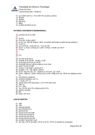 Faculdade de Ciência e Tecnologia
Grupo de Física
Lista de Exercícios – Dinâmica
Página 9 de 12
13. (a) -0,05t2-+2t+10 e 1t2-0,1/6t3+10t (b) 20s (c) 30m/s
14. 39,45m
15. 39,45m
16. 295,5m/s
17. 960m
18. (a) 80m (b) 20m/s (c) 4s
VETORES E MOVIMENTO BIDIMENSIONAL
19. (a) 50cm (b) 00 (c) 1800
20.
21. 22,36 u
22. 2m e 5m, 5,39m e 68,20
23. a + b = 2i + 5j 5,38; ângulo = 68,2o no sentido anti-horário a partir do eixo positivo x
24. 10.217 m
25. (a) 3,74 N (b) – 0,33 m/s2 (c) – 15 J (d) 137o
26. (a) 2i – j – k (b) 1,633 kg (c) 1,225i – 0,612j – 0,612k (d) 134,7º
27. 11 m/s
28.
29.
30. 6 m
31.
32. (a) 146,16 (b) 33,74
33. 2i+6j-6k, 8,72, 55,590, -13i-8j-k, 15,29
34. (a) 2i+3j+k (b) 2i+j+k (c) 54,740
35. (a) 46,850 (b) wx=-3,96 wy=0,66 (c) 4 e 8, 8,94
36. (a)47,17m (b) -57,990
37. (a) v(t) = 4 tj –k a(t) = 4j (b) 8,31m
38. (a) Δr(t) = -7i + 14j –4k (b) 1,62m/s
39. (a) 3 i - 8t j m/s; (b) ( 3 i – 16 j)m/s (c) 16,3 m/s; (d) –79,40
40. (a) 6i –106j (m); (b)19i –224 j (m/s); (c) 24i –336j (m/s2) (d) –85,20 em relação ao eixo
+x.
41. (a)7,49 km/s; (b)8m/s2
42. (a)19m/s (b)35rpm; (c)1,7 s
43. r = 5,28 x 10-11 m
44. (a)12s; (b)4,1m/s2 para baixo ; (c) 4,1m/s2 para cima.
45. 106,7 m
46. 6 i + 106 j
47. (a) -18 m/s2 (b) 0,75 s (c)Nunca (d) 2,19 s
48. (a) 8t j + k (b)8 j
49. 60º
50. 8,98 x 1022 m/s2
LEIS DE NEWTON
51. 10N
52. 10N
53. (a)2,4N (b)3,6N
54. (a) 2,78 kN (b) 6 s
55. a=0,5i+0,75j
56. (a)0,217m/s2 (b)17,8N
57. (a) 0,6 m/s2 (b) 275 N
58. (a) 0,6 m/s2 (b) 275 N
59. (a) 45,2 kN (b) 32,0 kN
60. (a) 585,7 N (b) 546,7 m/s2
61. (a) 1,60 x 104 N; (b) 0,88 x 104 N; (c) 0,72 x 104 N, no sentido do contrapeso
 
