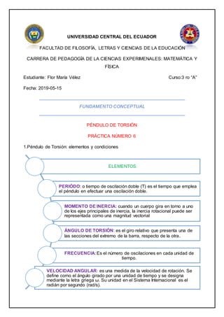 UNIVERSIDAD CENTRAL DEL ECUADOR
FACULTAD DE FILOSOFÍA, LETRAS Y CIENCIAS DE LA EDUCACIÓN
CARRERA DE PEDAGOGÍA DE LA CIENCIAS EXPERIMENALES: MATEMÁTICA Y
FÍSICA
Estudiante: Flor María Vélez Curso:3 ro “A”
Fecha: 2019-05-15
FUNDAMENTO CONCEPTUAL
PÉNDULO DE TORSIÓN
PRÁCTICA NÚMERO 6
1.Péndulo de Torsión: elementos y condiciones
ELEMENTOS:
PERIÓDO: o tiempo de oscilación doble (T) es el tiempo que emplea
el péndulo en efectuar una oscilación doble.
MOMENTO DE INERCIA: cuando un cuerpo gira en torno a uno
de los ejes principales de inercia, la inercia rotacional puede ser
representada como una magnitud vectorial
ÁNGULO DE TORSIÓN: es el giro relativo que presenta una de
las secciones del extremo de la barra, respecto de la otra.
FRECUENCIA: Es el número de oscilaciones en cada unidad de
tiempo.
VELOCIDAD ANGULAR: es una medida de la velocidad de rotación. Se
define como el ángulo girado por una unidad de tiempo y se designa
mediante la letra griega ω. Su unidad en el Sistema Internacional es el
radián por segundo (rad/s).
 