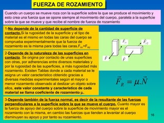 FUERZA DE ROZAMIENTO Cuando un cuerpo se mueve roza con la superficie sobre la que se produce el movimiento y esto crea una fuerza que se opone siempre al movimiento del cuerpo, paralela a la superficie sobre la que se mueve y que recibe el nombre de fuerza de rozamiento   1- No depende de la cantidad de superficie de contacto. Si la rugosidad de la superficie y el tipo de material es el mismo en todas las caras del cuerpo se comprueba experimentalmente que la fuerza de rozamiento es la misma para todas las caras.F R1 =F R2 2- Depende de la naturaleza de las superficies en contacto . Se origina por contacto de unas superficies con otras, por adherencias entre diversos materiales y por la rugosidad de las superficies, a más rugosidad más rozamiento. Existen Tablas donde a cada material se le asigna un valor característico obtenido gracias a diversas medidas experimentales según el mayor o menor rozamiento observado al deslizar un objeto sobre ellos,  este valor constante y característico de cada material se llama coeficiente de rozamiento   . 3- Depende también de la fuerza normal, es decir de la resultante de las fuerzas perpendiculares a la superficie sobre la que se mueve el cuerpo.  Cuanto mayor es la fuerza de apoyo del cuerpo sobre la superficie de movimiento mayor es el rozamiento con la misma, en cambio las fuerzas que tienden a levantar al cuerpo disminuyen su apoyo y por tanto su rozamiento. 