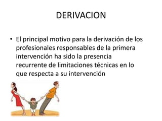 DERIVACION

• El principal motivo para la derivación de los
  profesionales responsables de la primera
  intervención ha sido la presencia
  recurrente de limitaciones técnicas en lo
  que respecta a su intervención
 