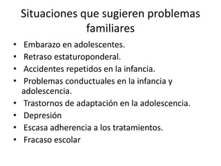 Situaciones que sugieren problemas
                 familiares
•   Embarazo en adolescentes.
•   Retraso estaturoponderal.
•   Accidentes repetidos en la infancia.
•   Problemas conductuales en la infancia y
    adolescencia.
•   Trastornos de adaptación en la adolescencia.
•   Depresión
•   Escasa adherencia a los tratamientos.
•   Fracaso escolar
 
