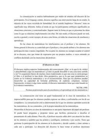 La comunicación se analiza habitualmente por medio de estudios del discurso de los
participantes. En el lenguaje común, discurso significa una intervención larga de un orador, la
mayoría de las veces revestida de formalidad. En el sentido lingüístico “discurso” tiene un
significado muy diferente. Indica el modo en que los participantes atribuyen significados en
situaciones concretas y contextualizadas. Supone tanto la forma en que se presentan las ideas
como lo que se relaciona implícitamente con ellas. De este modo, el discurso puede ser oral,
escrito o gestual y existe siempre, de una u otra forma, en todas las situaciones de enseñanza y
aprendizaje.
       En las clases de matemáticas los interlocutores son el profesor y los alumnos. De
forma general el discurso es controlado por el profesor y éste puede atribuir a los alumnos una
participación más o menos importante. Por su parte los alumnos no siempre aceptan el control
de su discurso, sino que tratan de expresarse por sus propios medios, a veces entrando en
conflicto declarado con las intenciones del profesor.


                                    El discurso en clase

El discurso implica aspectos fundamentales del conocimiento ¿Qué es lo que le da validez
o plausibilidad a algo en matemáticas? ¿Cómo se puede descubrir si una cosa tiene sentido
o no? Un argumento básico de muchas clases tradicionales es que una cosa es cierta porque
el libro o el profesor lo han dicho. Otra perspectiva, que es la que aquí proponemos se
centra en la evidencia matemática y en el reconocimiento. Para que los alumnos puedan
desarrollar su capacidad de formular problemas, de explorar, conjeturar, razonar
lógicamente, evaluar si algo tiene sentido, el discurso matemático tiene que estar basado en
la evidencia matemática.
                                                                              NCTM, 1994.
               Normas profesionales para la enseñanza y el aprendizaje de las matemáticas

       La comunicación oral tiene un papel fundamental en la clase de matemáticas. Es
imprescindible para que los alumnos puedan expresar sus ideas y confrontarlas con las de sus
compañeros. La comunicación oral es determinante de lo que los alumnos aprenden acerca de
las matemáticas, de sus contenidos, y de la propia naturaleza de las matemáticas.
Desarrollar el discurso en clase de matemáticas es una parte importante del papel del profesor.
El puede hacer preguntas y proponer tareas que faciliten, promuevan o desafíen el
pensamiento de cada alumno. Para ello, el profesor necesita saber abrir con atención las ideas
de los alumnos y pedirles que las aclaren y justifiquen, oralmente o por escrito. Tiene que
gestionar la participación de los alumnos en la discusión y decidir cuándo y cómo animar a
cada uno a participar. La dirección del discurso le hace tomar al profesor decisiones


                                               13
 
