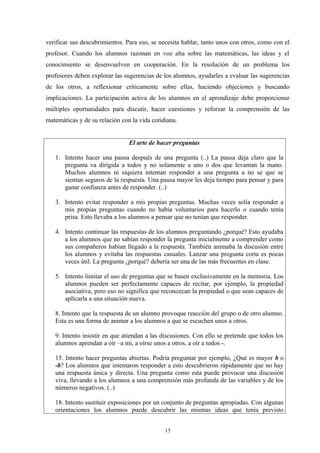 verificar sus descubrimientos. Para eso, se necesita hablar, tanto unos con otros, como con el
profesor. Cuando los alumnos razonan en voz alta sobre las matemáticas, las ideas y el
conocimiento se desenvuelven en cooperación. En la resolución de un problema los
profesores deben explorar las sugerencias de los alumnos, ayudarles a evaluar las sugerencias
de los otros, a reflexionar críticamente sobre ellas, haciendo objeciones y buscando
implicaciones. La participación activa de los alumnos en el aprendizaje debe proporcionar
múltiples oportunidades para discutir, hacer cuestiones y reforzar la comprensión de las
matemáticas y de su relación con la vida cotidiana.


                                El arte de hacer preguntas

   1. Intento hacer una pausa después de una pregunta (..) La pausa deja claro que la
      pregunta va dirigida a todos y no solamente a uno o dos que levantan la mano.
      Muchos alumnos ni siquiera intentan responder a una pregunta a no se que se
      sientan seguros de la respuesta. Una pausa mayor les deja tiempo para pensar y para
      ganar confianza antes de responder. (..)

   3. Intento evitar responder a mis propias preguntas. Muchas veces solía responder a
      mis propias preguntas cuando no había voluntarios para hacerlo o cuando tenía
      prisa. Esto llevaba a los alumnos a pensar que no tenían que responder.

   4. Intento continuar las respuestas de los alumnos preguntando ¿porqué? Esto ayudaba
      a los alumnos que no sabían responder la pregunta inicialmente a comprender como
      sus compañeros habían llegado a la respuesta. También animaba la discusión entre
      los alumnos y evitaba las respuestas casuales. Lanzar una pregunta corta es pocas
      veces útil. La pregunta ¿porqué? debería ser una de las más frecuentes en clase.

   5. Intento limitar el uso de preguntas que se basen exclusivamente en la memoria. Los
      alumnos pueden ser perfectamente capaces de recitar, por ejemplo, la propiedad
      asociativa, pero eso no significa que reconozcan la propiedad o que sean capaces de
      aplicarla a una situación nueva.

   8. Intento que la respuesta de un alumno provoque reacción del grupo o de otro alumno.
   Esta es una forma de animar a los alumnos a que se escuchen unos a otros.

   9. Intento insistir en que atiendan a las discusiones. Con ello se pretende que todos los
   alumnos aprendan a oír –a mi, a oírse unos a otros, a oír a todos -.

   15. Intento hacer preguntas abiertas. Podría preguntar por ejemplo, ¿Qué es mayor b o
   -b? Los alumnos que intentaron responder a esto descubrieron rápidamente que no hay
   una respuesta única y directa. Una pregunta como esta puede provocar una discusión
   viva, llevando a los alumnos a una comprensión más profunda de las variables y de los
   números negativos. (..)

   18. Intento sustituir exposiciones por un conjunto de preguntas apropiadas. Con algunas
   orientaciones los alumnos puede descubrir las mismas ideas que tenía previsto


                                              15
 