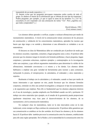 transmitirle de un modo expositivo. (..)
   19. Intento evitar que las preguntas provoquen respuestas orales corales de todo el
   grupo. Es dudoso el interés de la información que se obtiene de este tipo de respuestas.
   Podría preguntar, por ejemplo ¿A qué es igual la suma de los términos 7x y 5x? Se
   escucharía al coro responder con una entonación de rutina “12x”. Pero ¿significa eso
   que todos comprenden? (..)

                                                                       David Johnson, 1982.
                                                                        Every minute counts

       Los alumnos deben aprender a verificar, aceptar o rechazar afirmaciones por medio de
razonamientos matemáticos. A través de la comunicación toman conciencia de los procesos
de construcción y validación de los conocimientos matemáticos, aprenden las razones que
hacen que algo tenga o no sentido y determinan si una afirmación es verdadera o no en
matemáticas.
       El discurso en clase de Matemáticas debe ser conducido por el profesor de modo que
los alumnos escuchen, respondan, comenten y hagan preguntas unos a otros. El profesor debe
procurar que los alumnos tengan la iniciativa de formular problemas y hacer preguntas, hagan
conjeturas y presenten soluciones, exploren ejemplos y contraejemplos en la investigación
sobre una conjetura, y que utilicen argumentos matemáticos para determinar la validez de las
afirmaciones, intentando convencerse a si mismo y a los demás. Los alumnos deben
habituarse a emplear una gran variedad de herramientas para razonar y para comunicar,
incluyendo la pizarra, el retroproyector, la calculadora, el ordenador y otros materiales y
soportes.
       Realmente el trabajo con la calculadora y el ordenador, cuando se hace por medio de
tareas interesantes o que suponen un reto, puede favorecer que los alumnos formulen
conjeturas, estimular en ellos una actitud investigadora y enriquecer el tipo de razonamientos
y de argumentos que emplean. Para ello es fundamental que los alumnos adquieran destreza
en el uso de tecnología y puedan emplearla con flexibilidad cuando sea útil y pertinente. El
trabajo con otros materiales (por ejemplo, en el estudio de la geometría) puede proporcionar
igualmente situaciones muy ricas para el desenvolvimiento de los alumnos, de su
razonamiento y de la comunicación matemática.
       En cualquier clase de matemáticas, tanto en la más innovadora como en la más
tradicional, existe siempre un flujo continuo de comunicación. El profesor debe garantizar que
esa comunicación se establece en los dos sentidos: de él hacia los alumnos y de los alumnos
hacia él. El profesor debe también provocar la comunicación entre los alumnos, estableciendo
para ello unas reglas apropiadas. De la fluidez y de la naturalidad de la comunicación entre los


                                              16
 