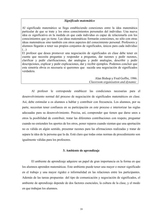 Significado matemático

Al significado matemático se llega estableciendo conexiones entre la idea matemática
particular de que se trate y los otros conocimientos personales del individuo. Una nueva
idea es significativa en la medida en que cada individuo es capaz de relacionarla con los
conocimientos que ya tiene. Las ideas matemáticas formarán conexiones, no sólo con otras
ideas matemáticas sino también con otros aspectos del conocimiento personal. Profesores y
alumnos llegarán a tener sus propios conjuntos de significados, únicos para cada individuo
(...)
El profesor que desea promover una negociación de significados en clase debe tener en
cuenta que necesita preguntas y responder a preguntas, dar razones y pedir razones,
clarificar y pedir clarificaciones, dar analogías y pedir analogías, describir y pedir
descripciones, explicar y pedir explicaciones, dar y recibir ejemplos. Podemos concluir que
esta simetría obvia es necesaria si queremos que suceda una negociación de significados
verdadera.

                                                         Alan Bishop y Fred Goffre, 1986.
                                                     Classroom organisation and dynamic

       Al profesor le corresponde establecer las condiciones necesarias para el
desenvolvimiento normal del proceso de negociación de significados matemáticos en clase.
Así, debe estimular a os alumnos a hablar y contribuir con frecuencia. Los alumnos, por su
parte, necesitan tener confianza en su participación en este proceso e interiorizar las reglas
adecuadas para su desenvolvimiento. Precisa, así, comprender que tienen que darse unos a
otros la posibilidad de contribuir, tratar las diferentes contribuciones con respeto, preguntar
cuando no entienden los aportes de los otros, poner reparos cuando sientan que una aportación
no es válida en algún sentido, presentar razones para las afirmaciones realizadas y tratar de
separa la idea de la persona que la da. Está claro que todas estas normas de procedimiento son
igualmente válidas para los profesores.


                                3. Ambiente de aprendizaje


       El ambiente de aprendizaje adquiere un papel de gran importancia en la forma en que
los alumnos aprenden matemáticas. Este ambiente puede tener una mayor o menor significado
en el trabajo y una mayor rigidez o informalidad en las relaciones entre los participantes.
Además de las tareas propuestas del tipo de comunicación y negociación de significados, el
ambiente de aprendizaje depende de dos factores esenciales, la cultura de la clase, y el modo
en que trabajan los alumnos.




                                              18
 