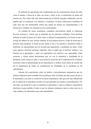 El ambiente de aprendizaje está condicionado por las características físicas del aula,
como el tamaño y forma de la clase, las mesas y sillas, la luz, el aislamiento de ruidos del
exterior, etc. Pero sobre todo está condicionado por la relación de poder establecida y por los
papeles que se le atribuyen a los alumnos y al profesor. Es decir, subyacente al ambiente de
cada clase hay una determinada cultura que regula las normas de comportamiento y de
interacción y establece las expectativas de los participantes.
       En realidad las clases constituyen verdaderas microculturas donde se mantienen
diversas creencias y valores que se perpetúan por las prácticas cotidianas. Estas prácticas
incluyen el modo de entrar en el aula, como se elabora la programación y la forma en que se
corrige los deberes de casa. Incluye también, de una manera decisiva, el tipo de tareas que el
profesor suele proponer, el modo en que anima (o no) a los alumnos a manifestar dudas u
opiniones, las oportunidades que les da para que argumenten y justifiquen sus ideas. Todos
estos aspectos encierran mensajes implícitos sobre el papel que el profesor atribuye a los
alumnos en el aprendizaje y sobre sus expectativas con relación a sus capacidades. Estas
creencias y valores tienen directamente que ver con la naturaleza y finalidades de la
disciplina, como cuerpo de saber y como práctica social (de ahí la importancia de considerar
cuestiones sobre la epistemología de las matemáticas) y también como objeto de estudio (de
ahí la importancia de tomar en consideración las finalidades de la enseñanza de las
matemáticas).
       Además del conocimiento sobre los hechos y procedimientos matemáticos que los
alumnos adquieren como resultado de la enseñanza, ellos se forman una idea acerca de que es
la matemática y de cómo se resuelven las tareas matemáticas, idea que está muy influenciada
por la cultura de la matemática escolar en la que aprenden esos hechos y procedimientos. Por
otro lado, esa noción de lo que es realmente la matemática y como se trabaja en matemáticas
determina en gran medida el modo en que los alumnos emplearan, tanto en clase como en la
vida cotidiana, las matemáticas que están aprendiendo.




                                                20
 
