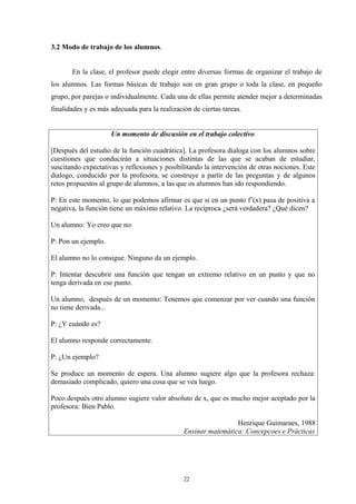 3.2 Modo de trabajo de los alumnos.


       En la clase, el profesor puede elegir entre diversas formas de organizar el trabajo de
los alumnos. Las formas básicas de trabajo son en gran grupo o toda la clase, en pequeño
grupo, por parejas o individualmente. Cada una de ellas permite atender mejor a determinadas
finalidades y es más adecuada para la realización de ciertas tareas.


                     Un momento de discusión en el trabajo colectivo

[Después del estudio de la función cuadrática]. La profesora dialoga con los alumnos sobre
cuestiones que conducirán a situaciones distintas de las que se acaban de estudiar,
suscitando expectativas y reflexiones y posibilitando la intervención de otras nociones. Este
dialogo, conducido por la profesora, se construye a partir de las preguntas y de algunos
retos propuestos al grupo de alumnos, a las que os alumnos han ido respondiendo.

P: En este momento, lo que podemos afirmar es que si en un punto f’(x) pasa de positiva a
negativa, la función tiene un máximo relativo. La recíproca ¿será verdadera? ¿Qué dicen?

Un alumno: Yo creo que no.

P: Pon un ejemplo.

El alumno no lo consigue. Ninguno da un ejemplo.

P: Intentar descubrir una función que tengan un extremo relativo en un punto y que no
tenga derivada en ese punto.

Un alumno, después de un momento: Tenemos que comenzar por ver cuando una función
no tiene derivada...

P: ¿Y cuándo es?

El alumno responde correctamente.

P: ¿Un ejemplo?

Se produce un momento de espera. Una alumno sugiere algo que la profesora rechaza:
demasiado complicado, quiero una cosa que se vea luego.

Poco después otro alumno sugiere valor absoluto de x, que es mucho mejor aceptado por la
profesora: Bien Pablo.

                                                                Henrique Guimaraes, 1988
                                               Ensinar matemática: Concepcoes e Prácticas




                                               22
 