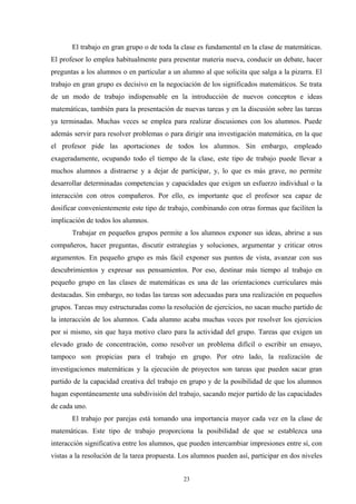 El trabajo en gran grupo o de toda la clase es fundamental en la clase de matemáticas.
El profesor lo emplea habitualmente para presentar materia nueva, conducir un debate, hacer
preguntas a los alumnos o en particular a un alumno al que solicita que salga a la pizarra. El
trabajo en gran grupo es decisivo en la negociación de los significados matemáticos. Se trata
de un modo de trabajo indispensable en la introducción de nuevos conceptos e ideas
matemáticas, también para la presentación de nuevas tareas y en la discusión sobre las tareas
ya terminadas. Muchas veces se emplea para realizar discusiones con los alumnos. Puede
además servir para resolver problemas o para dirigir una investigación matemática, en la que
el profesor pide las aportaciones de todos los alumnos. Sin embargo, empleado
exageradamente, ocupando todo el tiempo de la clase, este tipo de trabajo puede llevar a
muchos alumnos a distraerse y a dejar de participar, y, lo que es más grave, no permite
desarrollar determinadas competencias y capacidades que exigen un esfuerzo individual o la
interacción con otros compañeros. Por ello, es importante que el profesor sea capaz de
dosificar convenientemente este tipo de trabajo, combinando con otras formas que faciliten la
implicación de todos los alumnos.
       Trabajar en pequeños grupos permite a los alumnos exponer sus ideas, abrirse a sus
compañeros, hacer preguntas, discutir estrategias y soluciones, argumentar y criticar otros
argumentos. En pequeño grupo es más fácil exponer sus puntos de vista, avanzar con sus
descubrimientos y expresar sus pensamientos. Por eso, destinar más tiempo al trabajo en
pequeño grupo en las clases de matemáticas es una de las orientaciones curriculares más
destacadas. Sin embargo, no todas las tareas son adecuadas para una realización en pequeños
grupos. Tareas muy estructuradas como la resolución de ejercicios, no sacan mucho partido de
la interacción de los alumnos. Cada alumno acaba muchas veces por resolver los ejercicios
por si mismo, sin que haya motivo claro para la actividad del grupo. Tareas que exigen un
elevado grado de concentración, como resolver un problema difícil o escribir un ensayo,
tampoco son propicias para el trabajo en grupo. Por otro lado, la realización de
investigaciones matemáticas y la ejecución de proyectos son tareas que pueden sacar gran
partido de la capacidad creativa del trabajo en grupo y de la posibilidad de que los alumnos
hagan espontáneamente una subdivisión del trabajo, sacando mejor partido de las capacidades
de cada uno.
       El trabajo por parejas está tomando una importancia mayor cada vez en la clase de
matemáticas. Este tipo de trabajo proporciona la posibilidad de que se establezca una
interacción significativa entre los alumnos, que pueden intercambiar impresiones entre sí, con
vistas a la resolución de la tarea propuesta. Los alumnos pueden así, participar en dos niveles


                                              23
 