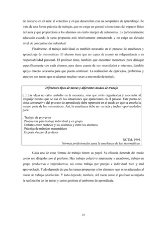 de discurso en el aula: el colectivo y el que desarrollan con su compañero de aprendizaje. Se
trata de una forma práctica de trabajar, que no exige en general alteraciones del espacio físico
del aula y que proporciona a los alumnos un cierto margen de autonomía. Es particularmente
adecuado cuando la tarea propuesta está relativamente estructurada y no exige un elevado
nivel de concentración individual.
       Finalmente, el trabajo individual es también necesario en el proceso de enseñanza y
aprendizaje de matemáticas. El alumno tiene que ser capaz de asumir su independencia y su
responsabilidad personal. El profesor tiene, también que encontrar momentos para dialogar
específicamente con cada alumno, para darse cuenta de sus necesidades e intereses, dándole
apoyo directo necesario para que pueda continuar. La realización de ejercicios, problemas y
ensayos son tareas que se adaptan muchas veces a este modo de trabajo.


                 Diferentes tipos de tareas y diferentes modos de trabajo

(..) Las ideas no están aisladas en la memoria, sino que están organizadas y asociadas al
lenguaje natural que se usa en las situaciones que aparecieron en el pasado. Este punto de
vista constructivo del proceso de aprendizaje debe repercutir en el modo en que se enseña la
mayor parte de las matemáticas. Así, la enseñanza debe ser variada e incluir oportunidades
para:

. Trabajo de proyectos
. Propuestas para trabajo individual y en grupo.
. Debates entre profesor y los alumnos y entre los alumnos
. Práctica de métodos matemáticos
. Exposición por el profesor.

                                                                            NCTM, 1994.
                               Normas profesionales para la enseñanza de las matemáticas

       Cada una de estas formas de trabajo tienen su papel. Su eficacia depende del modo
como son dirigidas por el profesor. Hay trabajo colectivo interesante y monótono, trabajo en
grupo productivo e improductivo, así como trabajo por parejas e individual bien y mal
aprovechado. Todo depende de que las tareas propuestas a los alumnos sean o no adecuadas al
modo de trabajo establecido. Y todo depende, también, del modo como el profesor acompaña
la realización de las tareas y como gestiona el ambiente de aprendizaje.




                                              24
 
