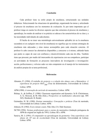 Conclusión


       Cada profesor tiene su estilo propio de enseñanza, estructurando sus unidades
didácticas. Seleccionando las situaciones de aprendizaje, organizando las tareas y articulando
el proceso de enseñanza con los momentos de evaluación. Es por tanto importante que el
profesor tenga en cuenta los diversos aspectos que dan estructura al proceso de enseñanza y
aprendizaje, los modos de analizar si su práctica se adecua a las características de su clase y a
las necesidades individuales de cada alumno.
       El hecho de no tener una metodología universalmente aplicable (ni en la enseñanza
secundaria ni en cualquier otro nivel de enseñanza) no significa que no existan estrategias de
enseñanza más adecuadas y otras menos aconsejables para cada situación concreta. Al
profesor le cabe conocer las alternativas disponibles y conocerse a sí mismo, sabiendo hasta
que punto es capaz de usar con confianza y desenvolvimiento cada una de ellas. También
tiene que procurar, por medio del intercambio de experiencias con sus compañeros, participar
en actividades de formación en proyectos innovadores de investigación o investigación-
acción, perfeccionarse y volverse cada vez más competente en el manejo de los instrumentos
de análisis propias de su tarea profesional,


                                          Referencias


Abrantes, P. (1994). O trabalho de projecto e a relação dos alunos com a Matemática: A
       experiência do projecto MAT      (Tese de doutoramento, Universidade de Lisboa).
                                    789
       Lisboa: APM.
APM (1988). A renovação do currículo de matemática. Lisboa: APM.
Bishop, A., & Goffree, F. (1986). Classroom organization and dynamics. In B. Christiansen,
       A. G. Howson, & M. Otte (Eds.), Perspectives on mathematics education (pp. 309-
       365). Dordrecht: D. Reidel.
Guimarães, H. M. (1988). Ensinar matemática: Concepções e práticas (Tese de mestrado,
      Universidade de Lisboa). Lisboa: APM.
Johnson, D. (1982). Every minute counts. Palo Alto, CA: Dale Seymour.
NCTM (1994). Normas profissionais para o ensino da matemática (tradução portuguesa da
    APM do original em inglês de 1991). Lisboa: IIE e APM.
Saraiva, M. J. (1991). O computador na aprendizagem da geometria: Uma experiência com
       alunos do 10º ano de escolaridade (Tese de mestrado, Universidade de Lisboa).
       Lisboa: APM.




                                               25
 
