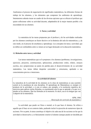 Analizamos el proceso de negociación de significados matemáticos, las diferentes formas de
trabajo de los alumnos, y los elementos que componen los ambientes de aprendizaje.
Intentaremos además trazar un cuadro de las diversas opciones que se ofrecen al profesor que
quiere reflexionar sobre su actividad docente, adaptándola de la mejor manera posible a las
necesidades de sus alumnos.


                                       1. Tarea y actividad


       La naturaleza de las tareas propuestas por el profesor y de las actividades realizadas
por los alumnos constituyen un factor decisivo en la dinámica del aula de matemáticas, y, de
este modo, en el proceso de enseñanza y aprendizaje. Los conceptos de tarea y actividad, que
no deben ser confundidos entre sí, tienen así un lugar destacado en la educación matemática.


1.1 Relación entre tarea y actividad


       Las tareas matemáticas que se le proponen a los alumnos (problemas, investigaciones,
ejercicios, proyectos, construcciones, aplicaciones, producciones orales, relatos, ensayos
escritos, etc.) proporcionan un punto de partida para el desenvolvimiento de su actividad
matemática. Las tareas deben despertar curiosidad y entusiasmo, apelando a sus
conocimientos previos e intuiciones.


                                  La actividad del alumno

La naturaleza de la actividad de los alumnos en la clase de matemáticas es una cuestión
central en la enseñanza de esta disciplina. El aprendizaje de Matemáticas es siempre el
producto de la actividad, y si esta se reduce, por ejemplo, a la resolución repetitiva de
ejercicios para aplicar ciertas fórmulas, es exactamente esto lo que se aprende y lo que va a
quedar en los alumnos, fijar las fórmulas en la memoria. Es decir, esa es la imagen que van
a adquirir de la matemática.

                                                                               APM, 1988
                                                     Renovação do currículo da matemática

       La actividad, que puede ser física o mental, es lo que hace el alumno. Se refiere a
aquello que él hace en un contexto dado, pudiendo incluir la ejecución de numerosos tipos de
acciones. Por su parte, la tarea constituye el objetivo de cada una de las acciones en las que la
actividad se desenvuelve y es básicamente exterior al alumno (aunque pueda ser decidida por



                                                3
 