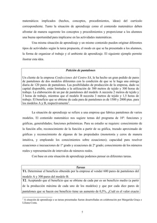 matemáticos      implicados      (hechos,     conceptos,     procedimientos,       ideas)    del   currículo
correspondiente. Tanto la situación de aprendizaje como el contenido matemático deben
afrontar de manera sugerente los conceptos y procedimientos y proporcionar a los alumnos
una buena oportunidad para implicarse en las actividades matemáticas.
        Una misma situación de aprendizaje y un mismo contenido pueden originar diferentes
tipos de actividades según la tarea propuesta, el modo en que se ha presentado a los alumnos,
la forma de organizar el trabajo y el ambiente de aprendizaje. El siguiente ejemplo permite
ilustrar esta idea.


                                       Petición de pantalones

Un cliente de la empresa Confecciones del Centro SA, le ha hecho un gran pedido de pares
de pantalones de dos modelos diferentes con la condición de que se le haga una entrega
diaria de 120 pares de pantalones. Las posibilidades de producción de la empresa, dado su
capital disponible, están limitadas a la utilización de 300 metros de tejido y 300 horas de
trabajo. La elaboración de un par de pantalones del modelo A necesita 2 metros de tejido y
3 horas de trabajo, mientras que el modelo B necesita 3 metros de tejido y 1,5 horas de
trabajo. El beneficio que se obtiene de cada para de pantalones es de 1500 y 2000 ptas. para
los modelos A y B, respectivamente2.

        La situación de aprendizaje se refiere a una empresa que fabrica pantalones de varios
modelos. El contenido matemático nos sugiere temas del programa de 10º: funciones y
gráficas, generalidades; funciones polinómicas. Para su estudio se requiere: conocimiento de
la función afín; reconocimiento de la función a partir de su gráfica, trazado aproximado de
gráficas y reconocimiento de algunas de las propiedades (monotonía y ceros de manera
intuitiva, y empleando los conocimientos sobre ecuaciones); capacidad para resolver
ecuaciones e inecuaciones de 1º grado y ecuaciones de 2º grado; conocimiento de los números
reales y representación de intervalos de números reales.
        Con base en esta situación de aprendizaje podemos pensar en diferentes tareas.


                                         Tareas
T1. Determinar el beneficio obtenido por la empresa al vender 600 pares de pantalones del
modelo A y 300 pares del modelo B.
T2. Aceptando que el beneficio que se obtiene de cada par es un beneficio medio (a partir
de la producción máxima de cada uno de los modelos) y que por cada diez pares de
pantalones que se hacen ese beneficio tiene un aumento de 0,5%, ¿Cuál es el valor exacto

2
 A situación de aprendizaje e as tareas presentadas fueran desarrolladas en colaboración por Margarida Graça e
Liliana Costa.


                                                      5
 