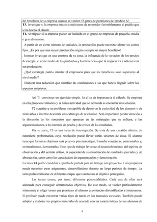 del beneficio de la empresa cuando se venden 53 pares de pantalones del modelo A?
T3. Investigar si la empresa está en condiciones de responder favorablemente al pedido que
le ha hecho el cliente.
T4. Averiguar si la empresa puede ser incluida en el grupo de empresas de pequeña, media
o gran dimensión.
. A partir de un cierto número de unidades, la producción puede necesitar alterar los costos
fijos. ¿Es por que una mayor producción origina siempre un mayor beneficio?
. Intentar investigar en una empresa de su zona, la influencia de la variación de los precios
de energía, el coste medio de los productos y los beneficios que la empresa va a obtener con
esa producción.
. ¿Qué estrategia podría intentar el empresario para que los beneficios sean superiores al
nivel medio?
. Elaborar una redacción que sintetice las conclusiones a las que habéis llegado sobre los
aspectos anteriores.

       Así T1 constituye un ejercicio simple. En él se da importancia al cálculo. Se emplean
en ella procesos rutinarios y la única actividad que se demanda es encontrar una solución.
       T2 constituye un problema susceptible de despertar la curiosidad de los alumnos y de
motivarlos a intentar descubrir una estrategia de resolución. Será importante prestar atención a
la discusión de los conceptos que aparecen en las estrategias que se utilicen, a las
argumentaciones, a los intentos de prueba y de crítica de los resultados.
       Por su parte, T3 es una tarea de investigación. Se trata de una cuestión abierta, de
naturaleza problemática, cuya resolución puede llevar varias sesiones de clase. El alumno
tiene que formular objetivos más precisos para investigar, formular conjeturas, contrastarlas y,
eventualmente, demostrarlas. Este tipo de trabajo favorece el desenvolvimiento del espíritu de
observación y del sentido crítico, la capacidad de sistematización de resultados parciales y de
abstracción, tanto como las capacidades de argumentación y demostración.
La tarea T4 puede constituir el punto de partida para un trabajo con proyectos. Esta propuesta
puede necesitar otras asignaturas, desarrollándose durante un largo periodo de tiempo. La
tarea podrá realizarse en diferentes etapas que conduzcan al objetivo perseguido.
       Las tareas tienen, por tanto, diferentes potencialidades. Cada una de ellas será
adecuada para conseguir determinados objetivos. De este modo, se vuelve particularmente
interesante el elegir tareas que propicien al alumno experiencias diversificadas e interesantes.
El profesor puede encontrar varios tipos de tareas en los manuales escolares. También puede
adaptar y elaborar sus propios materiales de acuerdo con las características de sus alumnos de


                                               6
 