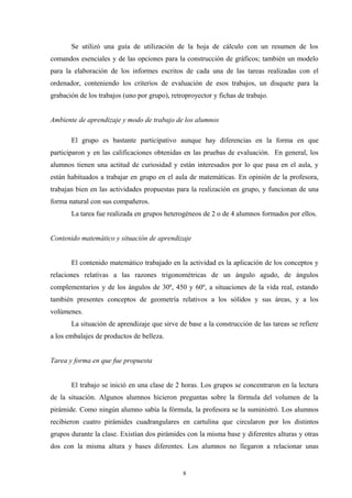 Se utilizó una guía de utilización de la hoja de cálculo con un resumen de los
comandos esenciales y de las opciones para la construcción de gráficos; también un modelo
para la elaboración de los informes escritos de cada una de las tareas realizadas con el
ordenador, conteniendo los criterios de evaluación de esos trabajos, un disquete para la
grabación de los trabajos (uno por grupo), retroproyector y fichas de trabajo.


Ambiente de aprendizaje y modo de trabajo de los alumnos

       El grupo es bastante participativo aunque hay diferencias en la forma en que
participaron y en las calificaciones obtenidas en las pruebas de evaluación. En general, los
alumnos tienen una actitud de curiosidad y están interesados por lo que pasa en el aula, y
están habituados a trabajar en grupo en el aula de matemáticas. En opinión de la profesora,
trabajan bien en las actividades propuestas para la realización en grupo, y funcionan de una
forma natural con sus compañeros.
       La tarea fue realizada en grupos heterogéneos de 2 o de 4 alumnos formados por ellos.


Contenido matemático y situación de aprendizaje


       El contenido matemático trabajado en la actividad es la aplicación de los conceptos y
relaciones relativas a las razones trigonométricas de un ángulo agudo, de ángulos
complementarios y de los ángulos de 30º, 450 y 60º, a situaciones de la vida real, estando
también presentes conceptos de geometría relativos a los sólidos y sus áreas, y a los
volúmenes.
       La situación de aprendizaje que sirve de base a la construcción de las tareas se refiere
a los embalajes de productos de belleza.


Tarea y forma en que fue propuesta


       El trabajo se inició en una clase de 2 horas. Los grupos se concentraron en la lectura
de la situación. Algunos alumnos hicieron preguntas sobre la fórmula del volumen de la
pirámide. Como ningún alumno sabía la fórmula, la profesora se la suministró. Los alumnos
recibieron cuatro pirámides cuadrangulares en cartulina que circularon por los distintos
grupos durante la clase. Existían dos pirámides con la misma base y diferentes alturas y otras
dos con la misma altura y bases diferentes. Los alumnos no llegaron a relacionar unas


                                               8
 