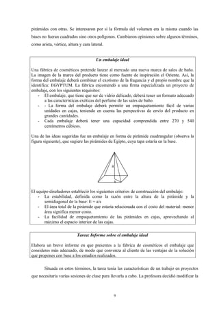 pirámides con otras. Se interesaron por sí la fórmula del volumen era la misma cuando las
bases no fueran cuadrados sino otros polígonos. Cambiaron opiniones sobre algunos términos,
como arista, vértice, altura y cara lateral.


                                       Un embalaje ideal

Una fábrica de cosméticos pretende lanzar al mercado una nueva marca de sales de baño.
La imagen de la marca del producto tiene como fuente de inspiración el Oriente. Así, la
forma del embalaje deberá combinar el exotismo de la fragancia y el propio nombre que la
identifica: EGYPTUM. La fábrica encomendó a una firma especializada un proyecto de
embalaje, con los siguientes requisitos:
    - El embalaje, que tiene que ser de vidrio delicado, deberá tener un formato adecuado
        a las características exóticas del perfume de las sales de baño.
    - - La forma del embalaje deberá permitir un empaquetamiento fácil de varias
        unidades en cajas, teniendo en cuenta las perspectivas de envío del producto en
        grandes cantidades.
    - Cada embalaje deberá tener una capacidad comprendida entre 270 y 540
        centímetros cúbicos.

Una de las ideas sugeridas fue un embalaje en forma de pirámide cuadrangular (observa la
figura siguiente), que sugiere las pirámides de Egipto, cuya tapa estaría en la base.




                                               a


                                                   s

El equipo diseñadores estableció los siguientes criterios de construcción del embalaje:
    - La estabilidad, definida como la razón entre la altura de la pirámide y la
       semidiagonal de la base: E = a/s
    - El área total de la pirámide que estaría relacionada con el costo del material: menor
       área significa menor costo.
    - La facilidad de empaquetamiento de las pirámides en cajas, aprovechando al
       máximo el espacio interior de las cajas.

                           Tarea: Informe sobre el embalaje ideal

Elabora un breve informe en que presentes a la fábrica de cosméticos el embalaje que
consideres más adecuado, de modo que convenza al cliente de las ventajas de la solución
que propones con base a los estudios realizados.

       Situada en estos términos, la tarea tenía las características de un trabajo en proyectos
que necesitaría varias sesiones de clase para llevarla a cabo. La profesora decidió modificar la



                                                   9
 