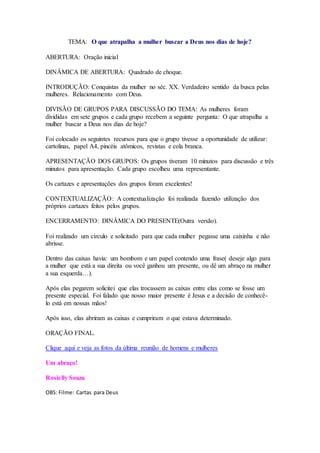 TEMA: O que atrapalha a mulher buscar a Deus nos dias de hoje? 
ABERTURA: Oração inicial 
DINÂMICA DE ABERTURA: Quadrado de choque. 
INTRODUÇÃO: Conquistas da mulher no séc. XX. Verdadeiro sentido da busca pelas 
mulheres. Relacionamento com Deus. 
DIVISÃO DE GRUPOS PARA DISCUSSÃO DO TEMA: As mulheres foram 
divididas em sete grupos e cada grupo recebem a seguinte pergunta: O que atrapalha a 
mulher buscar a Deus nos dias de hoje? 
Foi colocado os seguintes recursos para que o grupo tivesse a oportunidade de utilizar: 
cartolinas, papel A4, pincéis atômicos, revistas e cola branca. 
APRESENTAÇÃO DOS GRUPOS: Os grupos tiveram 10 minutos para discussão e três 
minutos para apresentação. Cada grupo escolheu uma representante. 
Os cartazes e apresentações dos grupos foram excelentes! 
CONTEXTUALIZAÇÃO: A contextualização foi realizada fazendo utilização dos 
próprios cartazes feitos pelos grupos. 
ENCERRAMENTO: DINÂMICA DO PRESENTE(Outra versão). 
Foi realizado um círculo e solicitado para que cada mulher pegasse uma caixinha e não 
abrisse. 
Dentro das caixas havia: um bombom e um papel contendo uma frase( deseje algo para 
a mulher que está a sua direita ou você ganhou um presente, ou dê um abraço na mulher 
a sua esquerda…). 
Após elas pegarem solicitei que elas trocassem as caixas entre elas como se fosse um 
presente especial. Foi falado que nosso maior presente é Jesus e a decisão de conhecê-lo 
está em nossas mãos! 
Após isso, elas abriram as caixas e cumpriram o que estava determinado. 
ORAÇÃO FINAL. 
Clique aqui e veja as fotos da última reunião de homens e mulheres 
Um abraço! 
Rosielly Souza 
OBS: Filme: Cartas para Deus 
 