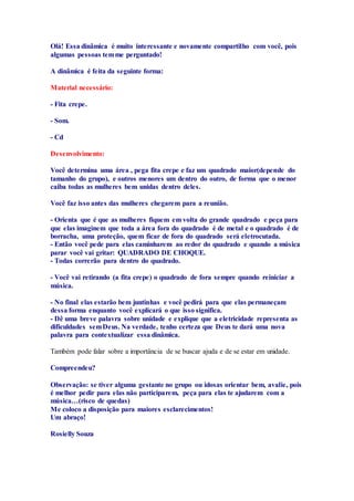 Olá! Essa dinâmica é muito interessante e novamente compartilho com você, pois 
algumas pessoas tem me perguntado! 
A dinâmica é feita da seguinte forma: 
Material necessário: 
- Fita crepe. 
- Som. 
- Cd 
Desenvolvimento: 
Você determina uma área , pega fita crepe e faz um quadrado maior(depende do 
tamanho do grupo), e outros menores um dentro do outro, de forma que o menor 
caiba todas as mulheres bem unidas dentro deles. 
Você faz isso antes das mulheres chegarem para a reunião. 
- Orienta que é que as mulheres fiquem em volta do grande quadrado e peça para 
que elas imaginem que toda a área fora do quadrado é de metal e o quadrado é de 
borracha, uma proteção, quem ficar de fora do quadrado será eletrocutada. 
- Então você pede para elas caminharem ao redor do quadrado e quando a música 
parar você vai gritar: QUADRADO DE CHOQUE. 
- Todas correrão para dentro do quadrado. 
- Você vai retirando (a fita crepe) o quadrado de fora sempre quando reiniciar a 
música. 
- No final elas estarão bem juntinhas e você pedirá para que elas permaneçam 
dessa forma enquanto você explicará o que isso significa. 
- Dê uma breve palavra sobre unidade e explique que a eletricidade representa as 
dificuldades sem Deus. Na verdade, tenho certeza que Deus te dará uma nova 
palavra para contextualizar essa dinâmica. 
Também pode falar sobre a importância de se buscar ajuda e de se estar em unidade. 
Compreendeu? 
Observação: se tiver alguma gestante no grupo ou idosas orientar bem, avalie, pois 
é melhor pedir para elas não participarem, peça para elas te ajudarem com a 
música…(risco de quedas) 
Me coloco a disposição para maiores esclarecimentos! 
Um abraço! 
Rosielly Souza 

