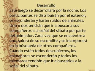 Desarrollo
Este juego se desarrollará por la noche. Los
participantes se distribuirán por el exterior,
se esconderán y harán ruidos de animales.
Uno o dos tendrán que ir a buscar a sus
compañeros a la señal del silbato por parte
del animador. Cada vez que se encuentre a
uno, saldrá de su escondite y se incorporará
en la búsqueda de otros compañeros.
Cuando estén todos descubiertos, los
animadores se esconderán y todos los
miembros tendrán que ir a buscarlos a la
señal del silbato.

 