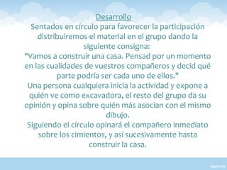 Desarrollo
Sentados en círculo para favorecer la participación
distribuiremos el material en el grupo dando la
siguiente consigna:
"Vamos a construir una casa. Pensad por un momento
en las cualidades de vuestros compañeros y decid qué
parte podría ser cada uno de ellos."
Una persona cualquiera inicia la actividad y expone a
quién ve como excavadora, el resto del grupo da su
opinión y opina sobre quién más asocian con el mismo
dibujo.
Siguiendo el círculo opinará el compañero inmediato
sobre los cimientos, y así sucesivamente hasta
construir la casa.

 