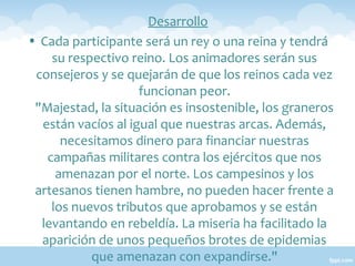 Desarrollo
• Cada participante será un rey o una reina y tendrá
su respectivo reino. Los animadores serán sus
consejeros y se quejarán de que los reinos cada vez
funcionan peor.
"Majestad, la situación es insostenible, los graneros
están vacíos al igual que nuestras arcas. Además,
necesitamos dinero para financiar nuestras
campañas militares contra los ejércitos que nos
amenazan por el norte. Los campesinos y los
artesanos tienen hambre, no pueden hacer frente a
los nuevos tributos que aprobamos y se están
levantando en rebeldía. La miseria ha facilitado la
aparición de unos pequeños brotes de epidemias
que amenazan con expandirse."

 