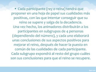 • Cada participante (rey o reina) tendrá que
proponer en una hoja de papel sus cualidades más
positivas, con las que intentar conseguir que su
reino se supere y salga de la decadencia.
Una vez hecho, los animadores distribuirán a los
participantes en subgrupos de 4 personas
(dependiendo del número), y cada uno elaborará
unas conclusiones de sus aspectos positivos para
mejorar el reino, después de hacer la puesta en
común de las cualidades de cada participante.
Cada subgrupo expondrá al resto del grupo cuáles
son sus conclusiones para que el reino se recupere.

 