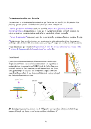 !
!
Forces per contacte i forces a distància
Encara que no és molt ortodoxa la classificació que farem ara, ens serà útil des del punt de vista
pràctic ja que ens ajudarà a identificar les forces que actuen sobre un cos.
- Forces que actuen a distància: com per exemple, la força de la gravetat o les forces
electromagnètiques. En aquests casos no cal que hi hagi contacte directe entre els objectes. Els
astres no estan en contacte, malgrat això, la força gravitatòria existeix entre ells.	

- Forces de contacte (*): es donen quan dos cosos tenen les seves superfícies en contacte directe. 	

(*) cal precisar que el que normalment coneixem com contacte, tocar, tan sols és la percepció de la força electromagnètica
repulsiva que es fan els electrons dels àtoms dels dos cossos que es “toquen” i que, per tant, en realitat és una força a distància.	

Forces de contacte que veurem: la força normal, N, entre dos cossos, la tensió d’una corda o cable,
T, la força de fregament, Ff , la força elàstica d’una molla, Fe .
!
Força Normal
Quan dos cossos es fan una força estant en contacte, amb o sense
desplaçament relatiu, aquestes forces són normals a la superfície de
contacte i reben el nom de forces NORMALS, N. En les figures es
mostra la normal en diverses situacions. Generalment un cos fa una
força, per exemple el seu pes o una component del pes, sobre una
superfície i la superfície fa una força igual i de sentit contrari sobre el
cos. Aquestes forces són normals.
!
!
A9: En la figura de la dreta, tens un cos de 10 kg sobre una superfície esfèrica. Troba la força
normal si l’angle que forma el radivector amb la vertical és de 30º.
!
!
!
10
 
