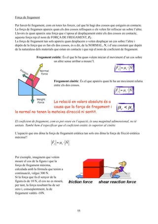 Força de fregament
!
Per haver-hi fregament, com en totes les forces, cal que hi hagi dos cossos que estiguin en contacte.
La força de fregamen apareix quan els dos cossos rellisquen o els volen fer relliscar un sobre l’altre.
Llavors és quan apareix una força que s’oposa al desplaçament entre els dos cossos en contacte,
aquesta força rep el nom de FORÇA DE FREGAMENT, Ff .
La força de fregament tan sols apareix quan desplacem o volen desplaçar un cos sobre l’altre i
depèn de la força que es fan els dos cossos, és a dir, de la NORMAL, N, i d’una constant que depèn
de la naturalesa dels materials que estan en contacte i que rep el nom de coeficient de fregament.
!
Fregament estàtic: És el que hi ha quan volem iniciar el moviment d’un cos sobre
un altre sense arribar a moure’l.
!
!
!
!
Fregament cinètic: És el que apareix quan hi ha un moviment relatiu
entre els dos cossos.
!
!
!
La relació en valors absoluts és a
causa que la força de fregament i
la normal no tenen la mateixa direcció ni sentit.
!
El coeficient de fregament, com es pot veure en l’equació, és una magnitud adimensional, no té
unitats. També hem d’especificar que el coeficient estàtic és superior al cinètic
!
L’equació que ens dóna la força de fregament estàtica tan sols ens dóna la força de fricció estàtica
màxima!!
!
!
!
!
Per exemple, imaginem que volem
moure el cos de la figura i que la
força de fregament màxima,
calculada amb la fórmula que tenim a
continuació, valgui 300 N.
Si la força que fa el senyor de la
figura és de 10 N, el cos no es mourà,
per tant, la força resultant ha de ser
zero i, conseqüentment, la de
fregament valdrà -10N.
!
11

Ff = µe ⋅

N

Ff = µc ⋅

N
µc < µe

Ff = µe ⋅

N
 