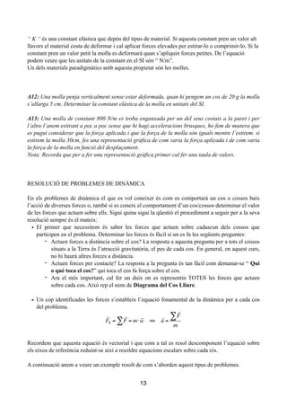 !
“ K “ és una constant elàstica que depèn del tipus de material. Si aquesta constant pren un valor alt
llavors el material costa de deformar i cal aplicar forces elevades per estirar-lo o comprimir-lo. Si la
constant pren un valor petit la molla es deformarà quan s’apliquin forces petites. De l’equació
podem veure que les unitats de la constant en el SI són “ N/m”.
Un dels materials paradigmàtics amb aquesta propietat són les molles.
!
!
!
A12: Una molla penja verticalment sense estar deformada. quan hi pengem un cos de 20 g la molla
s’allarga 5 cm. Determinar la constant elàstica de la molla en unitats del SI.
!
A13: Una molla de constant 800 N/m es troba enganxada per un del seus costats a la paret i per
l’altre l’anem estirant a poc a poc sense que hi hagi acceleracions brusques, ho fem de manera que
es pugui considerar que la força aplicada i que la força de la molla són iguals mentre l’estirem. si
estirem la molla 30cm, fes una representació gràfica de com varia la força aplicada i de com varia
la força de la molla en funció del desplaçament.
Nota: Recorda que per a fer una representació gràfica primer cal fer una taula de valors.
!
!
!
RESOLUCIÓ DE PROBLEMES DE DINÀMICA
!
En els problemes de dinàmica el que es vol coneixer és com es comportarà un cos o cossos baix
l’acció de diverses forces o, també si es coneix el comportament d’un cos/cossos determinar el valor
de les forces que actuen sobre ells. Sigui quina sigui la qüestió el procediment a seguir per a la seva
resolució sempre és el mateix:
• El primer que necessitem és saber les forces que actuen sobre cadascun dels cossos que
participen en el problema. Determinar les forces és fàcil si un es fa les següents preguntes:
- Actuen forces a distància sobre el cos? La resposta a aquesta pregunta per a tots el cossos
situats a la Terra és l’atracció gravitatòria, el pes de cada cos. En general, en aquest curs,
no hi haurà altres forces a distància.
- Actuen forces per contacte? La resposta a la pregunta és tan fàcil com demanar-se “ Qui
o què toca el cos?” qui toca el cos fa força sobre el cos.
- Ara el més important, cal fer un duix on es representin TOTES les forces que actuen
sobre cada cos. Això rep el nom de Diagrama del Cos Lliure.
• Un cop identificades les forces s’estableix l’equació fonamental de la dinàmica per a cada cos
del problema.
!
!
!
!
Recordem que aquesta equació és vectorial i que com a tal es resol descomponent l’equació sobre
els eixos de referència reduint-se així a resoldre equacions escalars sobre cada eix.
!
A continuació anem a veure un exemple resolt de com s’aborden aquest tipus de problemes.
!
13

FR =

F = m⋅

a∑ ⇔

a =

F∑
m
 