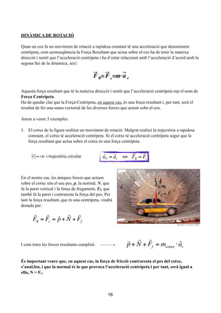 !
!
DINÀMICA DE ROTACIÓ
!
Quan un cos fa un moviment de rotació a rapidesa constant té una acceleració que denominem
centrípeta, com aconseqüència la Força Resultant que actua sobre el cos ha de tenir la mateixa
direcció i sentit que l’acceleració centrípeta i ha d’estar relacionat amb l’acceleració d’acord amb la
segona llei de la dinàmica, així:
!
!
!
Aquesta força resultant que té la mateixa direcció i sentit que l’acceleració centrípeta rep el nom de
Força Centrípeta.
Ha de quedar clar que la Forçà Centrípeta, en aquest cas, és una força resultant i, per tant, serà el
resultat de fer una suma vectorial de les diverses forces que actuin sobe el cos.
!
Anem a veure 5 exemples:
!
1. El cotxe de la figura realitza un moviment de rotació. Malgrat realitzi la trajectòria a rapidesa
constant, el cotxe té acceleració centrípeta. Si el cotxe té acceleració centrípeta segur que la
força resultant que actua sobre el cotxe és una força centrípeta:
!
!
!
!
En el nostre cas, les úniques forces que actuen
sobre el cotxe són el seu pes, p, la normal, N, que
fa la paret vertical i la força de fregament, Ff, que
també fa la paret i contraresta la força del pes. Per
tant la força resultant, que és una centrípeta, vindrà
donada per:
!
!
!
!
!
I com totes les forces resultants cumplirà:
!
!
És important veure que, en aquest cas, la força de fricció contraresta el pes del cotxe,
s’anul.len, i que la normal és la que provoca l’acceleració centrípeta i per tant, serà igual a
ella, N = Fc.
!
!
!
16

FR =

Fc

v = cte i trajectòria circular

aT =

ac ⇔

FR =

Fc

FR =

Fc =

p+

N +

Ff

p+

N +

Ff = mcotxe ⋅

ac
 