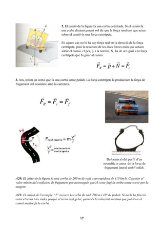 !
!
2. El camió de la figura fa una corba pedaltada. Si el camió fa
una corba dinàmicament vol dir que la força resultant que actua
sobre el camió és una força centrípeta.
!
En aquest cas no hi ha cap força real en la direcció de la força
centrípeta, però la resultant de les dues forces reals que actuen
sobre el camió, el pes, p, i la normal, N, ha de ser igual a la força
centrípeta que fa girar al camió.
!
!
!
!
!
3. Ara, tenim un cotxe que fa una corba sense pedalt. La força centrípeta la produeixen la força de
fregament del neumàtic amb la carretera.
!
!
!
!
!
!
!
!
!
A20: El cotxe de la figura fa una corba de 200 m de radi a un rapidesa de 110 km/h. Calcular el
valor mínim del coeficient de fregament per aconseguir que el cotxe fagi la corba sense sortir per la
tangent.
!
A21: El camió de l’exemple “2” recorre la corba de radi 200 m i 10º de pedalt. Si no hi ha fricció
entre el terra i les rodes perquè el terra està gelat, quina és la velocitat màxima que pot tenir el
camió mentre fa la corba.
17

FR =

p+

N =

Fc

FR =

Fc =

Ff
2
Deformació del perfil d’un
neumàtic a causa de la força de
fregament lateral amb l’esfalt.
 