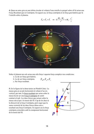 4. Quan un astre gira en una òrbita circular al voltant d’una estrella és perquè sobre ell hi actua una
Força Resultant que és Centrípeta. En aquest cas, la força centrípeta és la força gravitatòria que fa
l’estrella sobre el planeta.
!
!
!
!
Sobre el planeta tan sols actua una sóla força i aquesta força compleix tres condicions:
a. La de ser força gravitatòria.
b. La de ser força centrípeta.
c. Ser força resultant.
!
!
5. En la figura de la dreta tenim un Pèndol Cònic. La
massa gira en un pla horitzontal al voltant d’un eix
vertical, per tant, la força resultant que actua sobre la
massa ha de ser una Força Centrípeta de sentit
contrari al radi. Les dues forces que actuen sobre la
massa són el pes i la tensió del fil. Cap de les dues té
la direcció de la força Centrípeta, però segur que la
suma vectorial de les dues forces dóna com a
resultant una força Centrípeta. En aquest cas la força
centrípeta coincideix amb la component horitzontal
de la tensió del fil.
!
!
!
!
18
Fc

FR =

Fg =

Fc ⇔ G
MS ⋅ Mp
r2
= Mp ⋅
v2
r
T
p
 