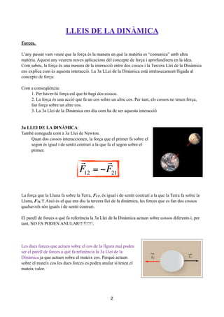 !
LLEIS DE LA DINÀMICA
!
Forces.
!
L’any passat vam veure que la força és la manera en què la matèria es “comunica” amb altra
matèria. Aquest any veurem noves aplicacions del concepte de força i aprofundirem en la idea.
Com sabeu, la força és una mesura de la interacció entre dos cossos i la Tercera Llei de la Dinàmica
ens explica com és aquesta interacció. La 3a LLei de la Dinàmica està intrínsecament lligada al
concepte de força:
!
Com a conseqüència:
1. Per haver-hi força cal que hi hagi dos cossos.
2. La força és una acció que fa un cos sobre un altre cos. Per tant, els cossos no tenen força,
fan força sobre un altre cos.
3. La 3a Llei de la Dinàmica ens diu com ha de ser aquesta interacció
!
!
3a LLEI DE LA DINÀMICA:
També coneguda com a 3a Llei de Newton.
Quan dos cossos interaccionen, la força que el primer fa sobre el
segon és igual i de sentit contrari a la que fa el segon sobre el
primer.
!
!
!
!
!
!
!
La força que la Lluna fa sobre la Terra, FLT, és igual i de sentit contrari a la que la Terra fa sobre la
Lluna, FTL !! Això és el que ens diu la tercera llei de la dinàmica, les forces que es fan dos cossos
qualsevols són iguals i de sentit contrari.
!
El parell de forces a què fa referència la 3a Llei de la Dinàmica actuen sobre cossos diferents i, per
tant, NO ES PODEN ANULAR!!!!!!!!!.
!
!
!
Les dues forces que actuen sobre el cos de la figura mai poden
ser el parell de forces a què fa referència la 3a Llei de la
Dinàmica ja que actuen sobre el mateix cos. Perquè actuen
sobre el mateix cos les dues forces es poden anular si tenen el
mateix valor.
!
!
!
!
2

F12 = −

F21
!
F12 = !
!
F21
 