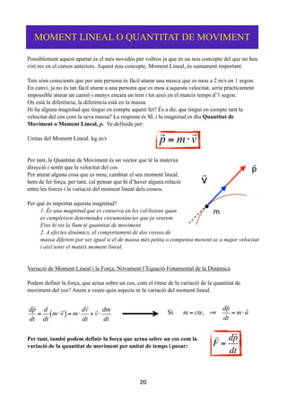 Possiblement aquest apartat és el més novedós per voltros ja que és un nou concepte del que no heu
vist res en el cursos anteriors. Aquest nou concepte, Moment Lineal, és sumament important.
!
Tots sóm conscients que per una persona és fàcil aturar una mosca que es mou a 2 m/s en 1 segon.
En canvi, ja no és tan fàcil aturar a una persona que es mou a aquesta velocitat, seria pràcticament
impossible aturar un camió i menys encara un tren i tot això en el mateix temps d’1 segon.
On està la diferència, la diferència està en la massa.
Hi ha alguna magnitud que tingui en compte aquest fet? És a dir, que tingui en compte tant la
velocitat del cos com la seva massa? La resposta és SÍ, i la magnitud es diu Quantitat de
Moviment o Moment Lineal, p. Ve definida per:
!
Unitas del Moment Lineal: kg.m/s
!
!
Per tant, la Quantitat de Moviment és un vector que té la mateixa
direcció i sentit que la velocitat del cos.
Per aturar alguna cosa que es mou, cambiar el seu moment lineal,
hem de fer força, per tant, cal pensar que hi d’haver alguna relació
entre les forces i la variació del moment lineal dels cossos.
!
Per què és importat aquesta magnitud?
1. És una magnitud que es conserva en les col·lisions quan
es cumpleixen determindes circumstàncies que ja veurem.
Fins hi tot la llum té quantitat de moviment.
2. A efectes dinàmics, el comportament de dos cossos de
massa diferent por ser igual si el de massa més petita o compensa movent-se a major velocitat
i així tenir el mateix moment lineal.
!
!
Variació de Moment Lineal i la Força. Novament l’Equació Fonamental de la Dinàmica
!
Podem definir la força, que actua sobre un cos, com el ritme de la variació de la quantitat de
moviment del cos? Anem a veure quin aspecte té la variació del moment lineal.
!
!
!
Per tant, també podem definir la força que actua sobre un cos com la
variació de la quantitat de moviment per unitat de temps i posar:
!
!
!
!
20
MOMENT LINEAL O QUANTITAT DE MOVIMENT

p = m⋅

v
m
v
 p

d

p
dt
=
d
dt
m⋅

v( )= m⋅
d

v
dt
+

v ⋅
dm
dt
Si m = cte, ⇒
d

p
dt
= m⋅

a

F =
d

p
dt
 