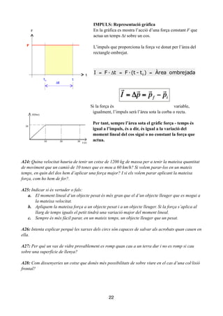 IMPULS: Representació gràfica
En la gràfica es mostra l’acció d’una força constant F que
actua un temps Δt sobre un cos.
!
L’impuls que proporciona la força ve donat per l’àrea del
rectangle ombrejat.
!
!
!
!
!
Si la força és variable,
igualment, l’impuls serà l’àrea sota la corba o recta.
!
Per tant, sempre l’àrea sota el gràfic força - temps és
igual a l’impuls, és a dir, és igual a la variació del
moment lineal del cos sigui o no constant la força que
actua.
!
!
!
A24: Quina velocitat hauria de tenir un cotxe de 1200 kg de massa per a tenir la mateixa quantitat
de moviment que un camió de 10 tones que es mou a 60 km/h? Si volem parar-los en un mateix
temps, en quin del dos hem d’aplicar una força major? I si els volem parar aplicant la mateixa
força, com ho hem de fer?.
!
A25: Indicar si és vertader o fals:
a. El moment lineal d’un objecte pesat és més gran que el d’un objecte lleuger que es mogui a
la mateixa velocitat.
b. Apliquem la mateixa força a un objecte pesat i a un objecte lleuger. Si la força s’aplica al
llarg de temps iguals el petit tindrà una variació major del moment lineal.
c. Sempre és més fàcil parar, en un mateix temps, un objecte lleuger que un pesat.
!
A26: Intenta explicar perquè les xarxes dels circs són capaces de salvar als acrobats quan cauen en
ella.
!
A27: Per què un vas de vidre provablement es romp quan cau a un terra dur i no es romp si cau
sobre una superfície de llenya?
!
A28: Com dissenyeries un cotxe que donés més possibilitats de sobre viure en el cas d’una col·lisió
frontal? 
22
ombrejadaÀrea)t-(t·Ft·FI 0
==Δ=

I = Δ

p =

pf −

pi
 