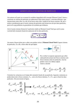 !
Ara entrem en la part on es mostra la vertadera importància del concepte Moment Lineal. Anem a
consirerar un sistema de partícules on cadascuna d’elles tenen masses i velocitats diferents i que
interaccionen entre elles, és a dir, hi ha forces entre elles i també hi ha forces externes. Bé, per a
noltros considerarem que el nostre sistema de partícules està format tan sols per dues partícules,
però no hi cap problema en generalitzar els resultats que trobarem.
!
Així el nostre sistema format de 2 partícules tindrà un Moment Lineal Total que serà la suma
vectorial dels moments lineals de cadascuna de les dues partícules.
!
!
!
!
!
Ara anem a buscar pistes per a saber com podem variar el Moment Lineal Total d’aquest sistema
de partícules. És a dir, velem saber de què depèn
!
!
!
!
!
Per a trobar la resposta suposarem que sobre
cada partícula actuen tant forces externes com
forces internes entre les partícules. Així ho
podem veure en el dibuix adjunt.
Anem a calcular
!
Calculem les variacions en el temps dels moments lineals de caa partícula. Aquestes variacions es
poden deure tant a forces externes, Fext , com a les forces internes, F12 i F21, que es facin les dues
partícules. Tal com mostra la figura.
!
!
!
!
!
!
23
MOMENT LINEAL D’UN SISTEMA DE PARTÍCULES

ptotal =

p1 +

p2
d

ptotal
dt
=
d
dt

p1 +

p2( )=
d

p1
dt
+
d

p2
dt

Fext1 +

F21 =
d

p1
dt

Fext2 +

F12 =
d

p2
dt

Fext1 +

F21 +

Fext2 +

F12 =
d

p1
dt
+
d

p2
dt

F12 = −F21 ⇒

Fext1 +

Fext2 =
d

p1
dt
+
d

p2
dt
=
d

ptotal
dt
 
