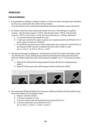 !
PROBLEMES
!
Lleis de la Dinàmica
!
1. Una patinadora es desplaça a rapidesa constant i en línia recta sobre una pista de gel. Identifica
les forces que actuen sobre ella i troba la força resultant.
Si en una situació real la velocitat de la patinadora disminueix lentament, a què es pot deure?.
!
2. En l’últim control de la força màxima de frenada d’un cotxe s’han obtingut els següents
resultats: roda davantera esquerra 1.870 N, roda davantera dreta 1.990 N, roda posterior
esquerra 1.180 N i la de la dreta 1.120 N. Si la massa del cotxe és 1.100 Kg, determinar:
a. L’acceleració màxima de frenada del cotxe.
b. L’espai que recorreria fins parar-se quan la seva velocitat inicial fos de 90 Km/h. Fer el
mateix quan la velocitat és 120 Km/h.
c. Si considerem que quan frena la roda no patina però que es troba en la situació límit, ja
que disposa d’ABS, calcular el coeficient de fricció entre l’asfalt i la roda.
Sol: a) 5,6 m/s2 ; b) 55,8 m i 99,2 m ; c) 0,57
!
3.	
   Una	
  puça	
  de	
  0,2	
  mg	
  (1	
  mil·ligrams	
  =	
  10-­‐3g)	
  tarda	
  1	
  ms	
  (10-­‐3s)	
  en	
  passar	
  del	
  repòs	
  a	
  tenir	
  
una	
  velocitat	
  de	
  1,2	
  m/s.	
  Al	
  llarg	
  d’aquest	
  interval	
  de	
  temps	
  les	
  seves	
  potes	
  de	
  darrera	
  
estan	
  en	
  contacte	
  amb	
  el	
  terra	
  tal	
  com	
  mostren	
  les	
  imatges	
  “a,	
  b	
  i	
  c”	
  i	
  el	
  que	
  fan	
  és	
  estirar-­‐
se.	
  
a.	
   Quina	
  és	
  l’acceleració	
  de	
  la	
  puça	
  mentre	
  les	
  potes	
  de	
  darrera	
  s’empenyen	
  per	
  	
  	
  	
  
saltar?.	
  
b.	
   Quina	
  és	
  la	
  força	
  que	
  actua	
  sobre	
  la	
  puça	
  mentre	
  accelera	
  per	
  saltar?.	
  	
  	
  	
  
!
!
4.	
   Una	
  senyora	
  de	
  60	
  kg	
  està	
  dintre	
  d’un	
  ascensor	
  i	
  sobre	
  una	
  balança	
  de	
  bany.	
  Indica	
  el	
  que	
  	
  	
  
marcarà	
  la	
  balança	
  en	
  els	
  següents	
  casos:	
  
a. Pugem a velocitat constant.
b. L’ascensor està parat en l’aire.
c. L’ascensor arranca amb una acceleració cap a amunt de 0,6 m/s2.
d. L’ascensor baixa amb una acceleració 0,4 m/s2.
Sol: a) 588 N ; b) 588 N ; c) 624N ; d) 564 N
!
!
!
!
!
!
26
 