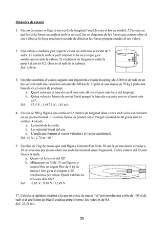 !
Dinàmica de rotació
!
1. Un cos de massa m lligat a una corda de longitud l oscil.la com si fos un pèndol. A l'instant en
què la corda forma un angle a amb la vertical, fes un diagrama de les forces que actuen sobre el
cos i dibuixa la força resultant (recorda de dibuixar les forces proporcionades al seu valor).
!
!
2. Una cabina cilíndrica gira respecte el seu eix amb una velocitat de 5
rad/s. En contacte amb la paret interior hi ha un cos que gira
solidàriament amb la cabina. El coeficient de fregament entre la
paret i el cos és 0,2. Quin és el radi de la cabina)
Sol: 1,96 m
!
!
3. Un pilot acrobàtic d’avions segueix una trajectòria circular (looping) de 2.000 m de radi en un
pla vertical amb una velocitat constant de 540 km/h. El pilot té una massa de 70 kg i porta una
bàscula en el seient de pilotatge.
a. Quant marcarà la bàscula en el punt més alt i en el punt més baix del looping?
b. Quina velocitat hauria de portat l'avió perquè la bàscula marqués zero en el punt més
alt?.
Sol: 87,5 N ; 1.487,5 N ; 141 m/s
!
4. Un cos de 500 g lligat a una corda de 0,5 metres de longitud dóna voltes amb velocitat constant
en un pla horitzontal. El sistema forma un pèndol cònic d'angle constant de 60 graus amb la
vertical. Calcula:
a. La tensió de la corda.
b. La velocitat lineal del cos.
c. L'angle que formen el vector velocitat i el vector acceleració.
Sol: 10 N ; 2,73 m ; 90 º
!
5. Un bloc de 2 kg de massa que està lligat a l'extrem d'un fil de 30 cm fa un moviment circular a
10 revolucions per minut sobre una taula horitzontal sense fregament. L'altre extrem del fil està
fixat a la taula.
a. Quant val la tensió del fil?
b. Mitjançant un fil de 15 cm lliguem a
aquest bloc un segon bloc de 5 kg de
massa i fem girar el conjunt a 20
revolucions per minut, Quant valdran les
tensions dels fils?
Sol: 0,65 N ; 9,86 N i 12,49 N
!
!
17. Calcula la rapidesa màxima a la que un cotxe de massa “m” pot prendre una corba de 100 m de
radi si el coeficient de fricció estàtica entre el terra i les rodes és de 0,5.
Sol: 22,36 m/s.
!
!
30
 