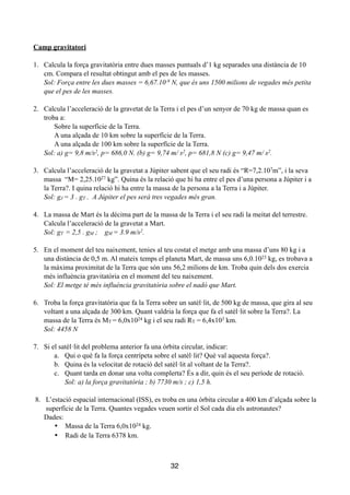 !
Camp gravitatori
!
1. Calcula la força gravitatòria entre dues masses puntuals d’1 kg separades una distància de 10
cm. Compara el resultat obtingut amb el pes de les masses.
Sol: Força entre les dues masses = 6,67.10-9 N, que és uns 1500 milions de vegades més petita
que el pes de les masses.
!
2. Calcula l’acceleració de la gravetat de la Terra i el pes d’un senyor de 70 kg de massa quan es
troba a:
Sobre la superfície de la Terra.
A una alçada de 10 km sobre la superfície de la Terra.
A una alçada de 100 km sobre la superfície de la Terra.
Sol: a) g= 9,8 m/s2, p= 686,0 N. (b) g= 9,74 m/ s2, p= 681,8 N (c) g= 9,47 m/ s2.
!
3. Calcula l’acceleració de la gravetat a Júpiter sabent que el seu radi és “R=7,2.107m”, i la seva
massa “M= 2,25.1027 kg”. Quina és la relació que hi ha entre el pes d’una persona a Júpiter i a
la Terra?. I quina relació hi ha entre la massa de la persona a la Terra i a Júpiter.
Sol: gJ = 3 . gT . A Júpiter el pes serà tres vegades més gran.
!
4. La massa de Mart és la dècima part de la massa de la Terra i el seu radi la meitat del terrestre.
Calcula l’acceleració de la gravetat a Mart.
Sol: gT = 2,5 . gM ; gM = 3.9 m/s2.
!
5. En el moment del teu naixement, tenies al teu costat el metge amb una massa d’uns 80 kg i a
una distància de 0,5 m. Al mateix temps el planeta Mart, de massa uns 6,0.1023 kg, es trobava a
la màxima proximitat de la Terra que són uns 56,2 milions de km. Troba quin dels dos exercia
més influència gravitatòria en el moment del teu naixement.
Sol: El metge té més influència gravitatòria sobre el nadó que Mart.
!
6. Troba la força gravitatòria que fa la Terra sobre un satèl·lit, de 500 kg de massa, que gira al seu
voltant a una alçada de 300 km. Quant valdria la força que fa el satèl·lit sobre la Terra?. La
massa de la Terra és MT = 6,0x1024 kg i el seu radi RT = 6,4x103 km.
Sol: 4458 N
!
7. Si el satèl·lit del problema anterior fa una òrbita circular, indicar:
a. Qui o què fa la força centrípeta sobre el satèl·lit? Què val aquesta força?.
b. Quina és la velocitat de rotació del satèl·lit al voltant de la Terra?.
c. Quant tarda en donar una volta complerta? És a dir, quin és el seu període de rotació.
Sol: a) la força gravitatòria ; b) 7730 m/s ; c) 1,5 h.
!
8. L’estació espacial internacional (ISS), es troba en una òrbita circular a 400 km d’alçada sobre la
superfície de la Terra. Quantes vegades veuen sortir el Sol cada dia els astronautes?
Dades:
•	

 Massa de la Terra 6,0x1024 kg.
•	

 Radi de la Terra 6378 km.
!
!
32
 