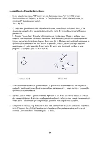 Moment lineal o Quantitat de Moviment
!
1. Sobre un cotxe de massa “M” i sobre un gra d’arena de massa “m” (m>>M), actuen
simultàniament una força d’1 N durant 1 s. En quin dels dos variarà més la quantitat de
moviment?. Quin és aquest valor?.
Sol: 1 Kg.m/s.
!
2. a) Explica en quines condicions conserva la quantitat de moviment o moment lineal, d’un
sistema de partícules. Fes una petita demostració a partir del Segon Principi de la Dinàmica
generalitzat.
b) Tenim a l’espai, lluny de qualsevol interacció, un cos de massa M que es troba en repòs
respecte a un determinat sistema de referència. En un moment donat esclata i es romp en tres
trossos que surten disparats en diverses direccions. En el dibuix es representen els vectors de la
quantitat de moviment de dos dels trossos. Representa, dibuixa, encara que sigui de forma
aproximada, el vector quantitat de moviment del tercer tros. Important, justifica la teva
proposta. Es compleix que M= m1+ m2+ m3
!
!
!
!
!
!
!
!
!
!
!
Situació inicial Situació final
!
!
3. Explica quina és la condició que es conservi la quantitat de moviment total d’un conjunt de
partícules que interaccionen. Posa un exemple en què es conservi i un en què no es conservi la
quantitat de moviment total.
!
4. Defineix què és impuls i quines unitats té. Apliqueu al cas d’una col·lisió d’un cotxe. Explica
dos maneres diferents de aconseguir el mateix impuls sobre el cotxe, una en què els ocupants no
corrin perill i una altra en què l’impuls sigui greument perillós pels seus ocupants.
!
5. Una pilota de tenis de 58 g de massa és mou amb una velocitat de 20 m/s contra una raqueta de
tenis. L’impacte dura 0,08 s i la pilota surt rebotada amb la mateixa rapidesa però en sentit
contrari. Calcular la força entre la raqueta i la pilota.
!
!
!
!
!
!
34
 