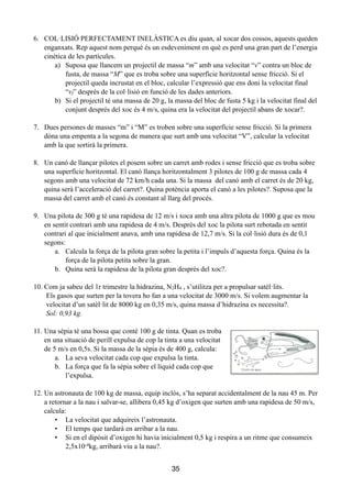 6. COL·LISIÓ PERFECTAMENT INELÀSTICA es diu quan, al xocar dos cossos, aquests queden
enganxats. Rep aquest nom perquè és un esdeveniment en què es perd una gran part de l’energia
cinètica de les partícules.
a) Suposa que llancem un projectil de massa “m” amb una velocitat “v” contra un bloc de
fusta, de massa “M” que es troba sobre una superfície horitzontal sense fricció. Si el
projectil queda incrustat en el bloc, calcular l’expressió que ens doni la velocitat final
“vf” després de la col·lisió en funció de les dades anteriors.
b) Si el projectil té una massa de 20 g, la massa del bloc de fusta 5 kg i la velocitat final del
conjunt després del xoc és 4 m/s, quina era la velocitat del projectil abans de xocar?.
!
7. Dues persones de masses “m” i “M” es troben sobre una superfície sense fricció. Si la primera
dóna una empenta a la segona de manera que surt amb una velocitat “V”, calcular la velocitat
amb la que sortirà la primera.
!
8. Un canó de llançar pilotes el posem sobre un carret amb rodes i sense fricció que es troba sobre
una superfície horitzontal. El canó llança horitzontalment 3 pilotes de 100 g de massa cada 4
segons amb una velocitat de 72 km/h cada una. Si la massa del canó amb el carret és de 20 kg,
quina serà l’acceleració del carret?. Quina potència aporta el canó a les pilotes?. Suposa que la
massa del carret amb el canó és constant al llarg del procés.
!
9. Una pilota de 300 g té una rapidesa de 12 m/s i xoca amb una altra pilota de 1000 g que es mou
en sentit contrari amb una rapidesa de 4 m/s. Després del xoc la pilota surt rebotada en sentit
contrari al que inicialment anava, amb una rapidesa de 12,7 m/s. Si la col·lisió dura és de 0,1
segons:
a. Calcula la força de la pilota gran sobre la petita i l’impuls d’aquesta força. Quina és la
força de la pilota petita sobre la gran.
b. Quina serà la rapidesa de la pilota gran després del xoc?.
!
10. Com ja sabeu del 1r trimestre la hidrazina, N2H4 , s’utilitza per a propulsar satèl·lits.
Els gasos que surten per la tovera ho fan a una velocitat de 3000 m/s. Si volem augmentar la
velocitat d’un satèl·lit de 8000 kg en 0,35 m/s, quina massa d’hidrazina es necessita?.
Sol: 0,93 kg.
11. Una sèpia té una bossa que conté 100 g de tinta. Quan es troba
en una situació de perill expulsa de cop la tinta a una velocitat
de 5 m/s en 0,5s. Si la massa de la sèpia és de 400 g, calcula:
a. La seva velocitat cada cop que expulsa la tinta.
b. La força que fa la sèpia sobre el líquid cada cop que
l’expulsa.
!
12. Un astronauta de 100 kg de massa, equip inclòs, s’ha separat accidentalment de la nau 45 m. Per
a retornar a la nau i salvar-se, allibera 0,45 kg d’oxigen que surten amb una rapidesa de 50 m/s,
calcula:
• La velocitat que adquireix l’astronauta.
• El temps que tardarà en arribar a la nau.
• Si en el dipòsit d’oxigen hi havia inicialment 0,5 kg i respira a un ritme que consumeix
2,5x10-4kg, arribarà viu a la nau?.
!
35
 