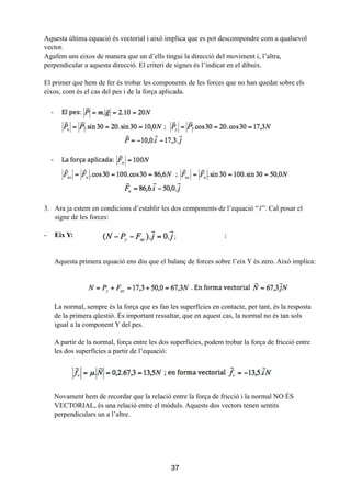 Aquesta última equació és vectorial i això implica que es pot descompondre com a qualsevol
vector.
Agafem uns eixos de manera que un d’ells tingui la direcció del moviment i, l’altra,
perpendicular a aquesta direcció. El criteri de signes és l’indicat en el dibuix.
!
El primer que hem de fer és trobar les components de les forces que no han quedat sobre els
eixos, com és el cas del pes i de la força aplicada.
3. Ara ja estem en condicions d’establir les dos components de l’equació “1”. Cal posar el
signe de les forces:
!
- Eix Y: ;
!
!
Aquesta primera equació ens diu que el balanç de forces sobre l’eix Y és zero. Això implica:
La normal, sempre és la força que es fan les superfícies en contacte, per tant, és la resposta
de la primera qüestió. És important ressaltar, que en aquest cas, la normal no és tan sols
igual a la component Y del pes.
!
A partir de la normal, força entre les dos superfícies, podem trobar la força de fricció entre
les dos superfícies a partir de l’equació:
Novament hem de recordar que la relació entre la força de fricció i la normal NO ÉS
VECTORIAL, és una relació entre el mòduls. Aquests dos vectors tenen sentits
perpendiculars un a l’altre.
!
!
!
!
!
37
 