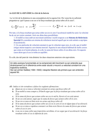 !
1a LLEI DE LA DINÀMICA o Llei de la Inèrcia
!
La 1a Llei de la dinàmica és una conseqüència de la segona Llei. Per veure-ho és suficient
preguntar-se: què li passa a un cos si la força resultant que actua sobre ell és zero?.
!
!
!
!
Per tant, si la força resultant que actua sobre un cos és zero l’acceleració també ho serà i la velocitat
ha de ser un vector constant. Això ens dóna dues possibilitats:
1. El mòbil es mou amb un moviment uniforme i rectili respecte a un Sistema de Referència
Inercial (Es considera un sistema de referència inercial aquell que no està sotmés a cap tipus
d’acceleració).
2. Un cas particular de velocitat constant és que la velocitat sigui zero, és a dir, que el mòbil
estigui aturat respecte a un sistema inercial. Aquesta és una situació habitual de molts cossos
que estan en el nostre planeta, és a dir, la suma de forces sobre el cos dóna zero. En aquests
casos deim que el cos es troba en equilibri.
!
És a dir, des del punt de vista dinàmic les dues situacions anteriors són equivalents.
!
!
!
A5: Indica si són vertaderes o falses les següents afirmacions:
a. Quan un cos es mou a velocitat constant no actua cap força sobre ell.
b. Si un mòbil es mou sempre a 20 km/h segur que la força resultant que actua sobre ell és
zero.
c. Si la suma de forces que actuen sobre un cos és nul·la, llavors el cos està aturat.
d. Si un cos està aturat, segur que la suma de forces que actuen sobre ell és zero.
e. Si un cos es mou en línia recte no actua cap força sobre ell.
f. Si la suma de forces que actuen sobre un cos no és zero el cos té algun tipus d’acceleració.
g. Si un cos es mou a rapidesa constant i en línia recte llavors la suma de forces que actuen
sobre el cos és zero.
h. si un cos es mou sobre una trajectòria curvilínia, el cos segur que té acceleració i la força
resultant sobre el cos és diferent de zero.
!
!
5

FR =

F = m⋅

a∑ ⇔

a =

F∑
m

FR =

F = 0 ⇔

a = 0 ⇔

v = cte∑
Un dels avenços funomentals en la comprensió del moviment va ser entendre que
dinàmicament no hi diferència entre estar aturat o moure’s a velocitat constant en una
trajectòria rectilínia.!
Van ser primer Galileo( 1564 -1642) i després Newton els primers que van entendre
aquest fet.
 