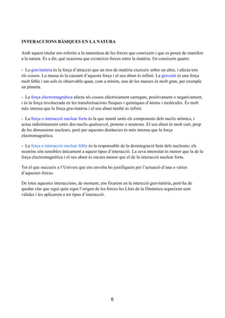 !
!
!
INTERACCIONS BÀSIQUES EN LA NATURA
!
Amb aquest titular ens referim a la naturalesa de les forces que coneixem i que es posen de manifest
a la natura. És a dir, què ocasiona que existeixin forces entre la matèria. En coneixem quatre:
!
- La gravitatòria és la força d’atracció que un tros de matèria exerceix sobre un altre, i afecta tots
els cossos. La massa és la causant d’aquesta força i el seu abast és infinit. La gravetat és una força
molt feble i tan sols és observable quan, com a mínim, una de les masses és molt gran, per exemple
un planeta.
- La força electromagnètica afecta als cossos elèctricament carregats, positivament o negativament,
i és la força involucrada en les transformacions físiques i químiques d’àtoms i molècules. És molt
més intensa que la força gravitatòria i el seu abast també és infinit.
- La força o interacció nuclear forta és la que manté units els components dels nuclis atòmics, i
actua indistintament entre dos nuclis qualssevol, protons o neutrons. El seu abast és molt curt, prop
de les dimensions nuclears, però per aquestes distàncies és més intensa que la força
electromagnètica.
- La força o interacció nuclear feble és la responsable de la desintegració beta dels nucleons; els
neutrins són sensibles únicament a aquest tipus d’interacció. La seva intensitat és menor que la de la
força electromagnètica i el seu abast és encara menor que el de la interacció nuclear forta.
Tot el que succeeix a l’Univers que ens envolta ho justifiquem per l’actuació d’una o vàries
d’aquestes forces.
De totes aquestes interaccions, de moment, ens fixarem en la intercció gravitatòria, però ha de
quedar clar que sigui quin sigui l’origen de les forces les Lleis de la Dinàmica segueixen sent
vàlides i les aplicarem a tot tipus d’interacció.
!
!
!
!
!
!
!
!
!
6
 