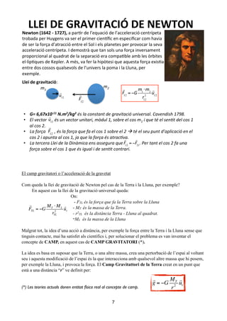 !
El camp gravitatori o l’acceleració de la gravetat
!
Com queda la llei de gravitació de Newton pel cas de la Terra i la Lluna, per exemple?
En aquest cas la llei de la gravitació universal queda:
On:
- FTL és la força que fa la Terra sobre la Lluna
- MT és la massa de la Terra.
- r2
TL és la distància Terra - Lluna al quadrat.
-ML és la massa de la Lluna
!
Malgrat tot, la idea d’una acció a distància, per exemple la força entre la Terra i la Lluna sense que
tinguin contacte, mai ha satisfet als científics i, per solucionar el problema es van inventar el
concepte de CAMP, en aquest cas de CAMP GRAVITATORI (*).
!
La idea es basa en suposar que la Terra, o una altre massa, crea una pertorbació de l’espai al voltant
seu i aquesta modificació de l’espai és la que interacciona amb qualsevol altre massa que hi posem,
per exemple la Lluna, i provoca la força. El Camp Gravitattori de la Terra creat en un punt que
està a una distància “r” ve definit per:
!
!
(*) Les teories actuals donen entitat física real al concepte de camp.	

!
7
LLEI$DE$GRAVITACIÓ$DE$NEWTON$
Newton$(1642$:$1727),$a"par%r"de"l’equació"de"l’acceleració"centrípeta"
trobada"per"Huygens"va"ser"el"primer"cien:ﬁc"en"especiﬁcar"com"havia"
de"ser"la"força"d’atracció"entre"el"Sol"i"els"planetes"per"provocar"la"seva"
acceleració"centrípeta."I"demostrà"que"tan"sols"una"força"inversament"
proporcional"al"quadrat"de"la"separació"era"compa%ble"amb"les"òrbites"
elDlíp%ques"de"Kepler."A"més,"va"fer"la"hipòtesi"que"aquesta"força"exis%a"
entre"dos"cossos"qualsevols"de"l’univers"la"poma"i"la"Lluna,"per"
exemple."
"
Llei$de$gravitació:"
!
!12
= !!
"1
!!2
"12
2
!
!12
m1# m2#
!
!12
!
!12
!
!12
•  G=#6,67x10*11#N.m2/kg2#és#la#constant#de#gravitació#universal.#Cavendish#1798.#
•  El#vector#######és#un#vector#unitari,#mòdul#1,#sobre#el#cos#m1#i#que#té#el#sen@t#del#cos#1#
al#cos#2.#
•  La#força########,#és#la#força#que#fa#el#cos#1#sobre#el#2#!#té#el#seu#punt#d’aplicació#en#el#
cos#2#i#apunta#al#cos#1,#ja#que#la#força#és#atrac@va.#
•  La#tercera#Llei#de#la#Dinàmica#ens#assegura#que###############.#Per#tant#el#cos#2#fa#una#
força#sobre#el#cos#1#que#és#igual#i#de#sen@t#contrari.#
!
!12
!
!12
= !
!
!21

FTL = −G
MT ⋅ ML
rTL
2

ur

g = −G
MT
r2

ur
 