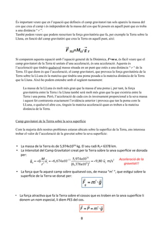 !
És important veure que en l’equació que defineix el camp gravitatori tan sols apareix la massa del
cos que crea el camp i és independent de la massa del cos que hi posem en aquell punt que es troba
a una distància “ r ”.
També podem veure que podem reescriure la força gravitatòria que fa, per exemple la Terra sobre la
Lluna, en funció del camp gravitatòri que crea la Terra en aquell punt, així:
!
!
!
!
Si comparem aquesta equació amb l’equació general de la Dinàmica, F=m·a, és fàcil veure que el
camp gravitatori de la Terra té unitats d’una acceleració, és una acceleració. Aquesta és
l’acceleració que tindria qualsevol massa situada en un punt que estés a una distància “ r “ de la
Terra. El que diem és que l’acceleració, el camp gravitatori, que provoca la força gravitatòria de la
Terra sobre la LLuna és la mateixa que tindria una poma posada a la mateixa distància de la Terra
que la Lluna. Això ho podem entendre amb el següent raonament:
!
La massa de la LLuna és molt més gran que la massa d’una poma i, per tant, la força
gravitatòria entre la Terra i la Lluna també serà molt més gran que la que existiria entre la
Terra i una poma. Però, l’acceleració de cada cos és inversament proporcional a la seva massa
i aquest fet contraresta exactament l’evidència anterior i provoca que tan la poma com la
LLuna, o qualsevol altre cos, tinguin la mateixa acceleració quan es troben a la mateixa
distància de la Terra.
!
!
Camp gravitatori de la Terrra sobre la seva superfície
!
Com la majoria dels nostres problemes estaran ubicats sobre la superfíce de la Terra, ens interessa
trobar el valor de l’acceleració de la gravetat sobre la seva superfície:
8
LA#TERRA#
•  La#Terra#és#un#planeta#que#gira#al#voltant#del#Sol#a#una#distància#de#1#au,#uns#150#milions#
de#kilòmetres.#
•  La#massa#de#la#Terra#és#de#5,974x1024#kg.#El#seu#radi#RT=#6378#km.#
•  La#Intensitat#del#Camp#Gravitatori#creat#per#la#Terra#sobre#la#seva#superNcie#ve#donada#
per:#
•  La#força#que#fa#aquest#camp#sobre#qualsevol#cos,#de#massa#“m’#“,#que#esTgui#sobre#la#
superNcie#de#la#Terra#ve#donat#per:#
!
!"
= !# "
!
"
•  La#força#atracTva#que#fa#la#Terra#sobre#el#cossos#que#es#troben#en#la#seva#superNcie#li#
donem#un#nom#especial,#li#diem#PES#del#cos.#
## !
! =
!
" = !# "
!
$
!
!0
= !!
"
#2
!
!"
= !6!674!10!11 5!974!1024
"6!378!106
#2
= !9!80$
!
%!
$&'(2 Acceleració)de)la)
gravetat!!))
 